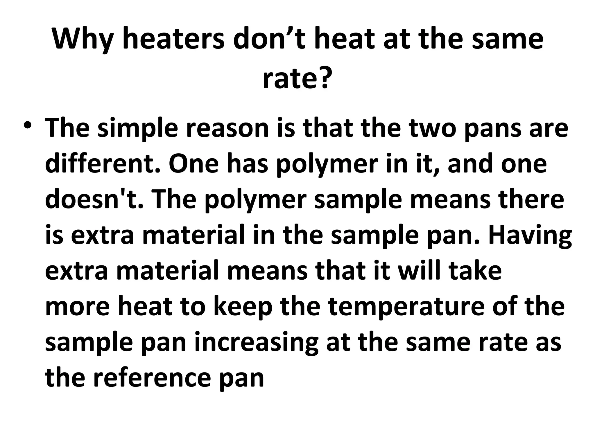 Why heaters don’t heat at the same
                rate?
• The simple reason is that the two pans are
  different. One has polymer in it, and one
  doesn't. The polymer sample means there
  is extra material in the sample pan. Having
  extra material means that it will take
  more heat to keep the temperature of the
  sample pan increasing at the same rate as
  the reference pan
 