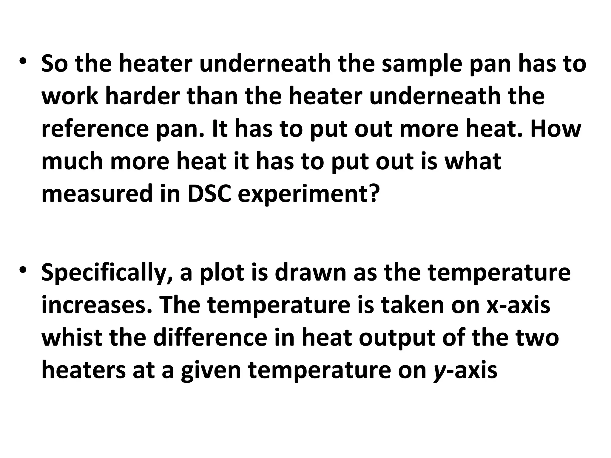 • So the heater underneath the sample pan has to
  work harder than the heater underneath the
  reference pan. It has to put out more heat. How
  much more heat it has to put out is what
  measured in DSC experiment?

• Specifically, a plot is drawn as the temperature
  increases. The temperature is taken on x-axis
  whist the difference in heat output of the two
  heaters at a given temperature on y-axis
 
