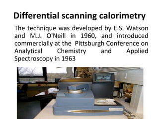 Differential scanning calorimetry
The technique was developed by E.S. Watson
and M.J. O'Neill in 1960, and introduced
commercially at the Pittsburgh Conference on
Analytical    Chemistry      and     Applied
Spectroscopy in 1963
 