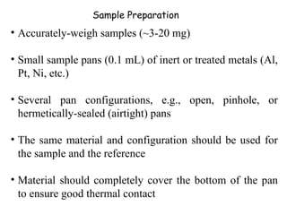 Sample Preparation
• Accurately-weigh samples (~3-20 mg)

• Small sample pans (0.1 mL) of inert or treated metals (Al,
  Pt, Ni, etc.)

• Several pan configurations, e.g., open, pinhole, or
  hermetically-sealed (airtight) pans

• The same material and configuration should be used for
  the sample and the reference

• Material should completely cover the bottom of the pan
  to ensure good thermal contact
 