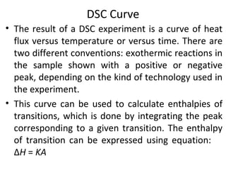 DSC Curve
• The result of a DSC experiment is a curve of heat
  flux versus temperature or versus time. There are
  two different conventions: exothermic reactions in
  the sample shown with a positive or negative
  peak, depending on the kind of technology used in
  the experiment.
• This curve can be used to calculate enthalpies of
  transitions, which is done by integrating the peak
  corresponding to a given transition. The enthalpy
  of transition can be expressed using equation:
  ΔH = KA
 