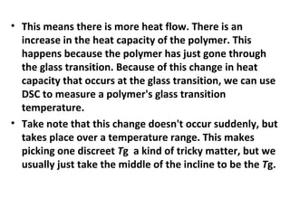 • This means there is more heat flow. There is an
  increase in the heat capacity of the polymer. This
  happens because the polymer has just gone through
  the glass transition. Because of this change in heat
  capacity that occurs at the glass transition, we can use
  DSC to measure a polymer's glass transition
  temperature.
• Take note that this change doesn't occur suddenly, but
  takes place over a temperature range. This makes
  picking one discreet Tg a kind of tricky matter, but we
  usually just take the middle of the incline to be the Tg.
 