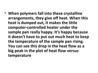 • When polymers fall into these crystalline
  arrangements, they give off heat. When this
  heat is dumped out, it makes the little
  computer-controlled heater under the
  sample pan really happy. It's happy because
  it doesn't have to put out much heat to keep
  the temperature of the sample pan rising.
  You can see this drop in the heat flow as a
  big peak in the plot of heat flow versus
  temperature
 