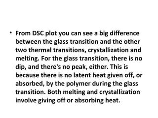 • From DSC plot you can see a big difference
  between the glass transition and the other
  two thermal transitions, crystallization and
  melting. For the glass transition, there is no
  dip, and there's no peak, either. This is
  because there is no latent heat given off, or
  absorbed, by the polymer during the glass
  transition. Both melting and crystallization
  involve giving off or absorbing heat.
 
