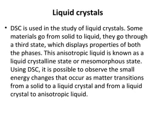 Liquid crystals
• DSC is used in the study of liquid crystals. Some
  materials go from solid to liquid, they go through
  a third state, which displays properties of both
  the phases. This anisotropic liquid is known as a
  liquid crystalline state or mesomorphous state.
  Using DSC, it is possible to observe the small
  energy changes that occur as matter transitions
  from a solid to a liquid crystal and from a liquid
  crystal to anisotropic liquid.
 