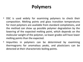 Polymers

• DSC is used widely for examining polymers to check their
  composition. Melting points and glass transition temperatures
  for most polymers are available from standard compilations, and
  the method can show up possible polymer degradation by the
  lowering of the expected melting point, which depends on the
  molecular weight of the polymer, so lower grades will have lower
  melting points than the expected.
• Impurities in polymers can be determined by examining
  thermograms for anomalous peaks, and plasticizers can be
  detected at their characteristic boiling points.
 