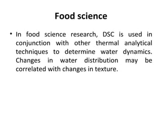 Food science
• In food science research, DSC is used in
  conjunction with other thermal analytical
  techniques to determine water dynamics.
  Changes in water distribution may be
  correlated with changes in texture.
 