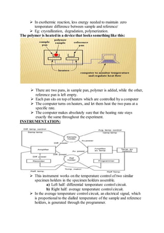  In exothermic reaction, less energy needed to maintain zero
temperature difference between sample and reference/
 Eg: crystallization, degradation, polymerization.
The polymer is heated in a device that looks something like this:
 There are two pans, in sample pan, polymer is added, while the other,
reference pan is left empty.
 Each pan sits on top of heaters which are controlled by a computer
 The computer turns on heaters, and let them heat the two pans at a
specific rate.
 The computer makes absolutely sure that the heating rate stays
exactly the same throughout the experiment.
INSTRUMENTATION:
 This instrument works on the temperature control of two similar
specimen holders in the specimen holders assemble.
a) Left half: differential temperature control circuit.
b) Right half: average temperature controlcircuit.
 In the average temperature control circuit, an electrical signal, which
is proportional to the dialled temperature of the sample and reference
holders, is generated through the programmer.
 