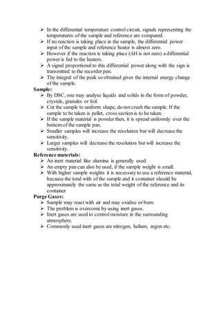  In the differential temperature control circuit, signals representing the
temperatures of the sample and reference are compared.
 If no reaction is taking place in the sample, the differential power
input of the sample and reference heater is almost zero.
 However if the reaction is taking place (∆H is not zero) a differential
power is fed to the heaters.
 A signal proportional to this differential power along with the sign is
transmitted to the recorder pen.
 The integral of the peak so obtained gives the internal energy change
of the sample.
Sample:
 By DSC, one may analyse liquids and solids in the form of powder,
crystals, granules or foil.
 Cut the sample to uniform shape, do not crush the sample. If the
sample to be taken is pellet, cross section is to be taken.
 If the sample material is powder then, it is spread uniformly over the
bottom of the sample pan.
 Smaller samples will increase the resolution but will decrease the
sensitivity.
 Larger samples will decrease the resolution but will increase the
sensitivity.
Reference materials:
 An inert material like alumina is generally used.
 An empty pan can also be used, if the sample weight is small.
 With higher sample weights it is necessary to use a reference material,
because the total with of the sample and it container should be
approximately the same as the total weight of the reference and its
container
Purge Gases:
 Sample may react with air and may oxidise or burn.
 The problem is overcome by using inert gases.
 Inert gases are used to controlmoisture in the surrounding
atmosphere.
 Commonly used inert gases are nitrogen, helium, argon etc.
 