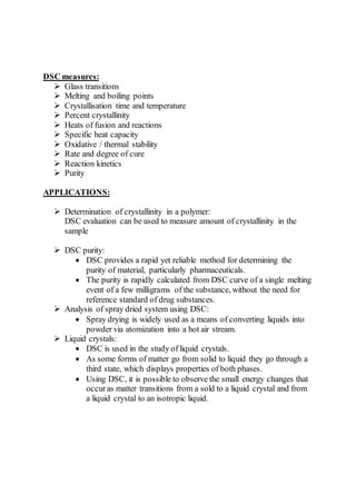 DSC measures:
 Glass transitions
 Melting and boiling points
 Crystallisation time and temperature
 Percent crystallinity
 Heats of fusion and reactions
 Specific heat capacity
 Oxidative / thermal stability
 Rate and degree of cure
 Reaction kinetics
 Purity
APPLICATIONS:
 Determination of crystallinity in a polymer:
DSC evaluation can be used to measure amount of crystallinity in the
sample
 DSC purity:
 DSC provides a rapid yet reliable method for determining the
purity of material, particularly pharmaceuticals.
 The purity is rapidly calculated from DSC curve of a single melting
event of a few milligrams of the substance, without the need for
reference standard of drug substances.
 Analysis of spray dried system using DSC:
 Spray drying is widely used as a means of converting liquids into
powder via atomization into a hot air stream.
 Liquid crystals:
 DSC is used in the study of liquid crystals.
 As some forms of matter go from solid to liquid they go through a
third state, which displays properties of both phases.
 Using DSC, it is possible to observe the small energy changes that
occuras matter transitions from a sold to a liquid crystal and from
a liquid crystal to an isotropic liquid.
 