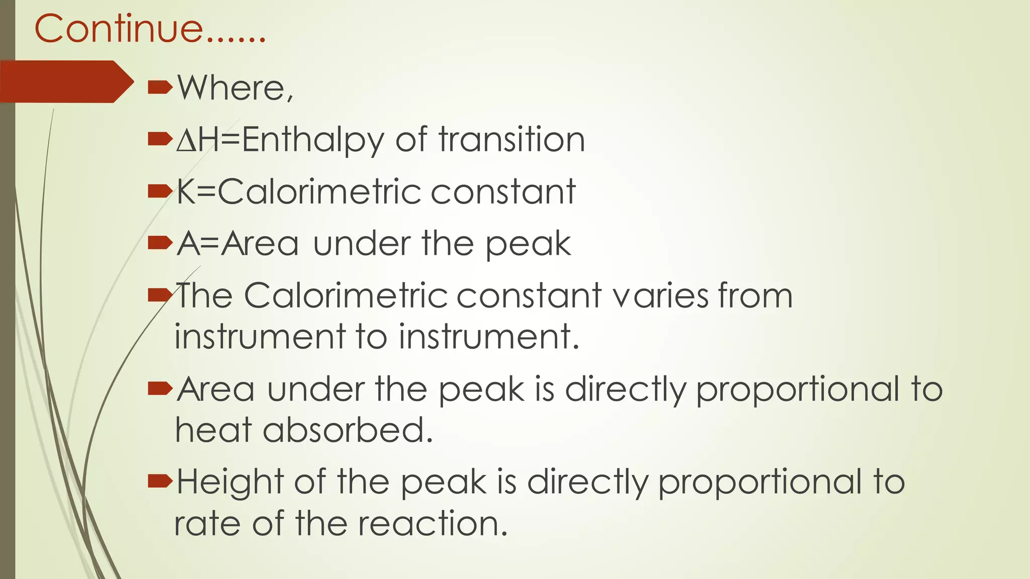 Continue......
Where,
∆H=Enthalpy of transition
K=Calorimetric constant
A=Area under the peak
The Calorimetric constant varies from
instrument to instrument.
Area under the peak is directly proportional to
heat absorbed.
Height of the peak is directly proportional to
rate of the reaction.
 