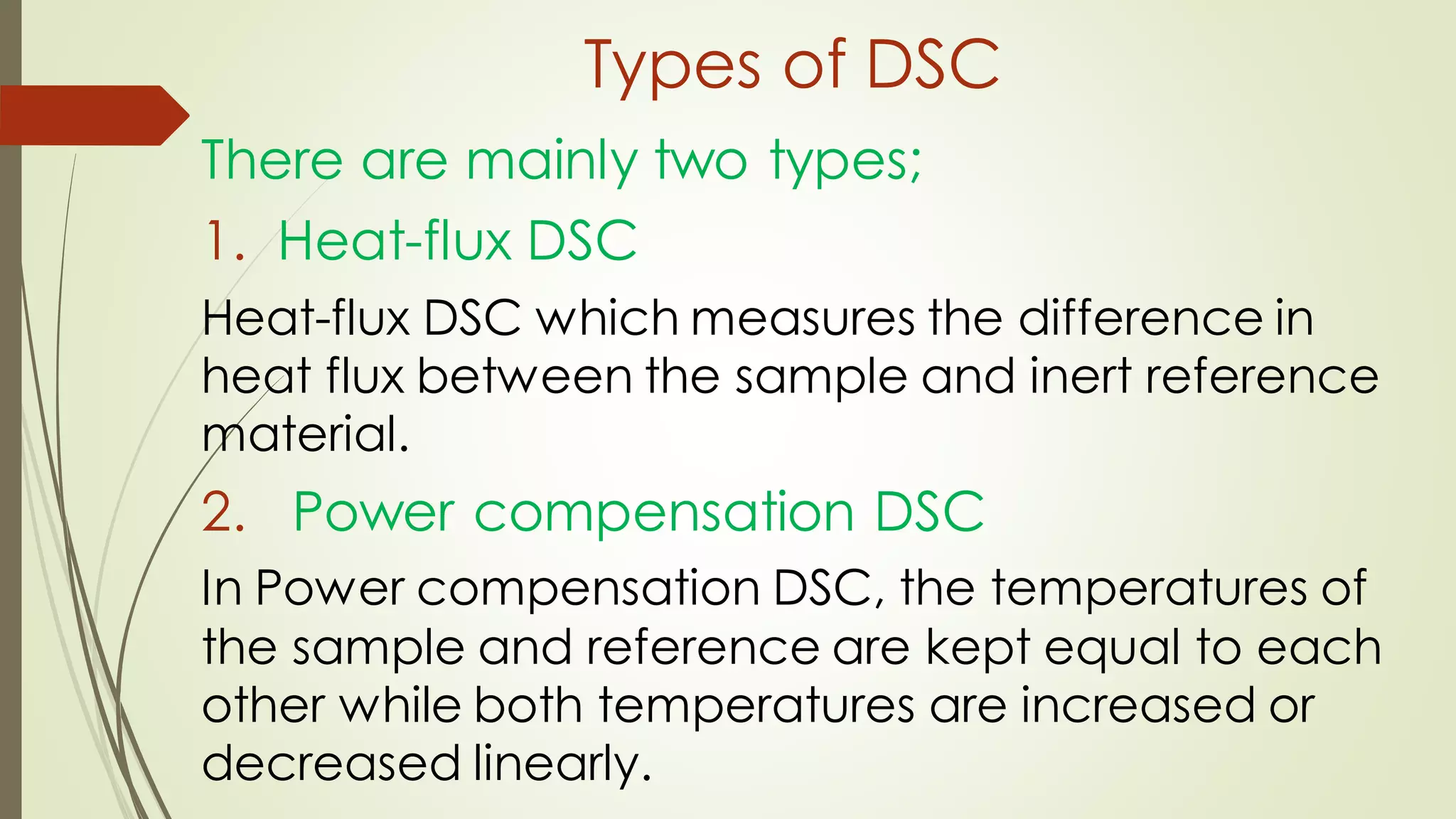 Types of DSC
There are mainly two types;
1. Heat-flux DSC
Heat-flux DSC which measures the difference in
heat flux between the sample and inert reference
material.
2. Power compensation DSC
In Power compensation DSC, the temperatures of
the sample and reference are kept equal to each
other while both temperatures are increased or
decreased linearly.
 