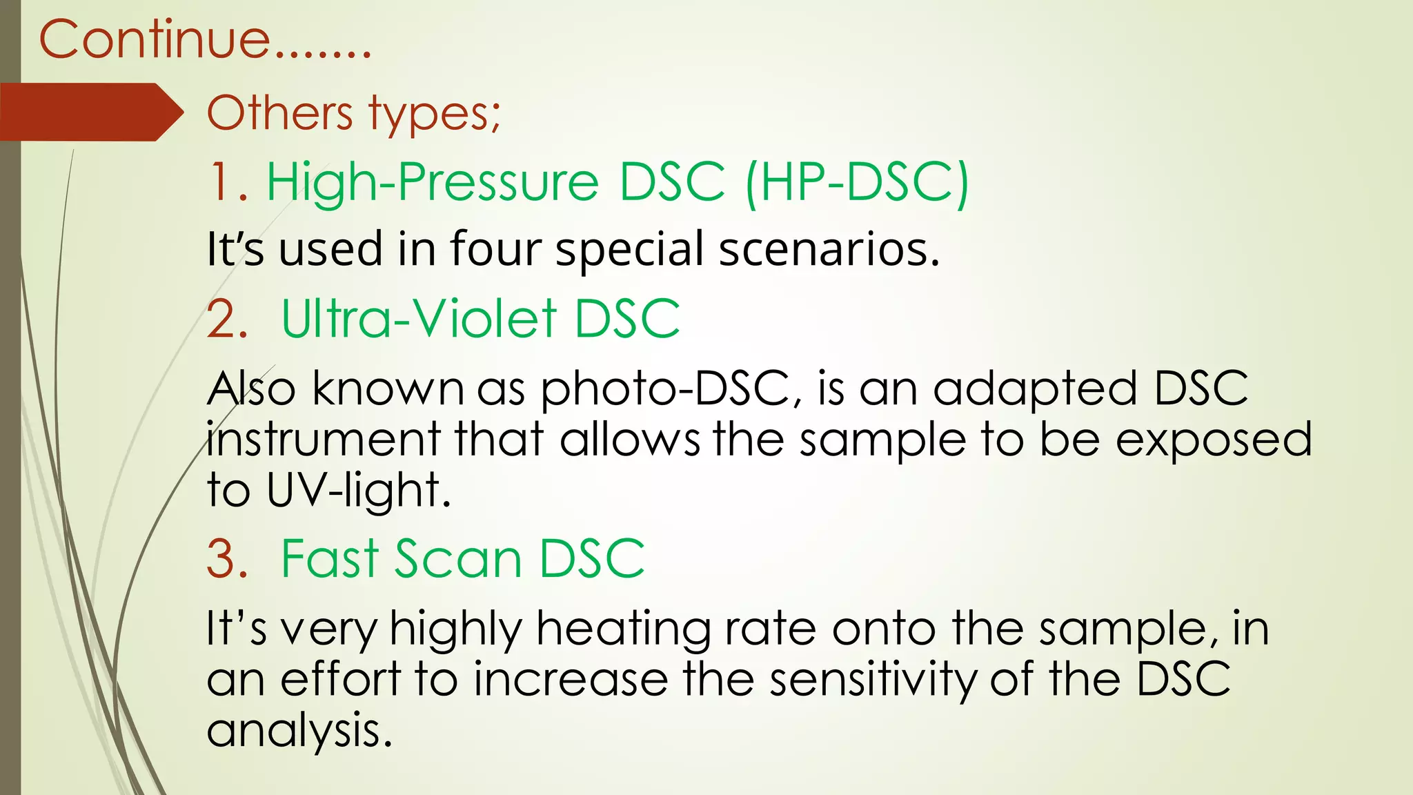 Continue.......
Others types;
1. High-Pressure DSC (HP-DSC)
It’s used in four special scenarios.
2. Ultra-Violet DSC
Also known as photo-DSC, is an adapted DSC
instrument that allows the sample to be exposed
to UV-light.
3. Fast Scan DSC
It’s very highly heating rate onto the sample, in
an effort to increase the sensitivity of the DSC
analysis.
 