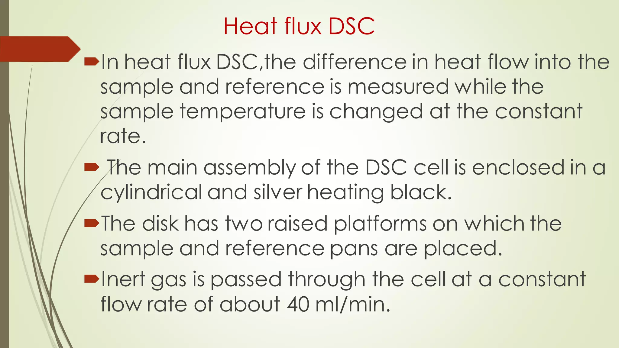 Heat flux DSC
In heat flux DSC,the difference in heat flow into the
sample and reference is measured while the
sample temperature is changed at the constant
rate.
 The main assembly of the DSC cell is enclosed in a
cylindrical and silver heating black.
The disk has two raised platforms on which the
sample and reference pans are placed.
Inert gas is passed through the cell at a constant
flow rate of about 40 ml/min.
 