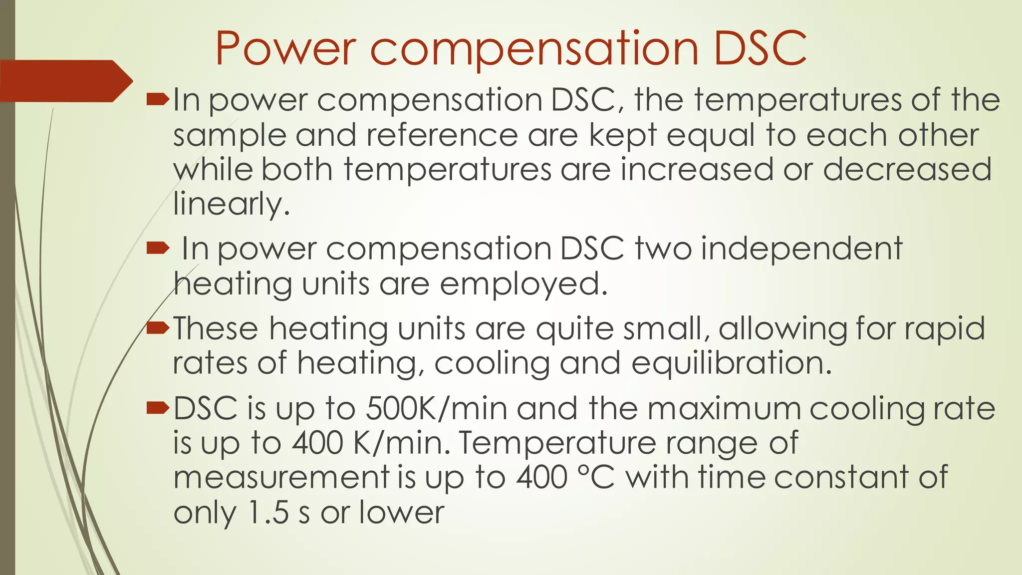 Power compensation DSC
In power compensation DSC, the temperatures of the
sample and reference are kept equal to each other
while both temperatures are increased or decreased
linearly.
 In power compensation DSC two independent
heating units are employed.
These heating units are quite small, allowing for rapid
rates of heating, cooling and equilibration.
DSC is up to 500K/min and the maximum cooling rate
is up to 400 K/min. Temperature range of
measurement is up to 400 °C with time constant of
only 1.5 s or lower
 