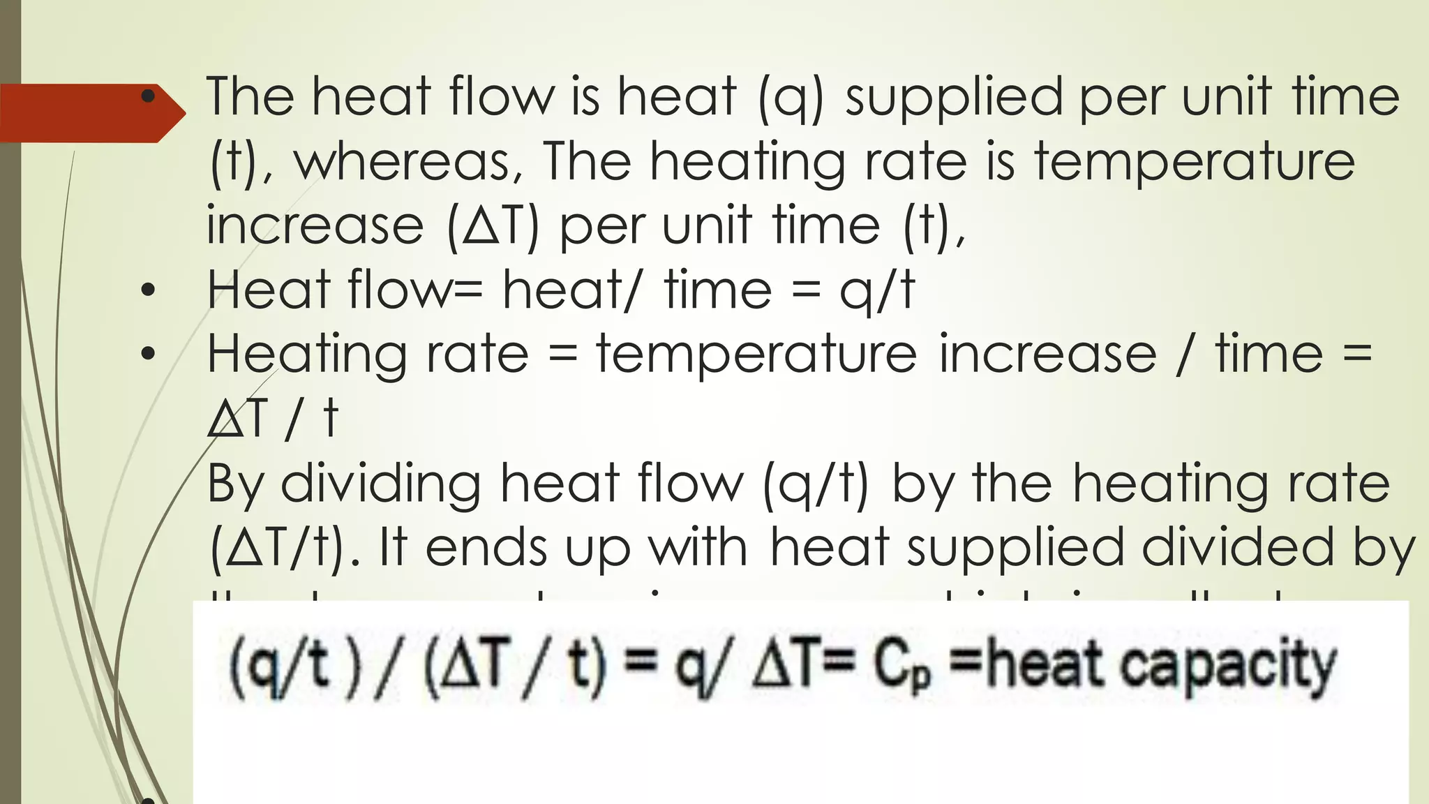 • The heat flow is heat (q) supplied per unit time
(t), whereas, The heating rate is temperature
increase (ΔT) per unit time (t),
• Heat flow= heat/ time = q/t
• Heating rate = temperature increase / time =
ΔT / t
By dividing heat flow (q/t) by the heating rate
(ΔT/t). It ends up with heat supplied divided by
the temperature increase, which is called
heat capacity.
 