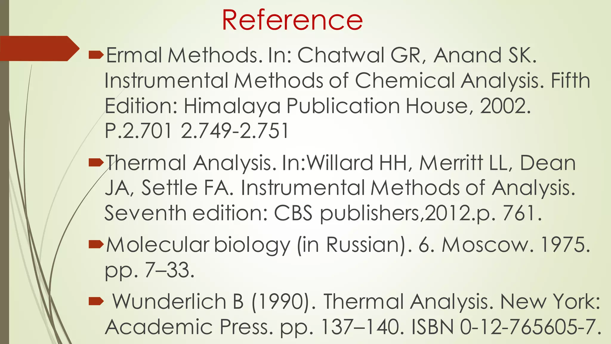 Reference
Ermal Methods. In: Chatwal GR, Anand SK.
Instrumental Methods of Chemical Analysis. Fifth
Edition: Himalaya Publication House, 2002.
P.2.701 2.749-2.751
Thermal Analysis. In:Willard HH, Merritt LL, Dean
JA, Settle FA. Instrumental Methods of Analysis.
Seventh edition: CBS publishers,2012.p. 761.
Molecular biology (in Russian). 6. Moscow. 1975.
pp. 7–33.
 Wunderlich B (1990). Thermal Analysis. New York:
Academic Press. pp. 137–140. ISBN 0-12-765605-7.
 
