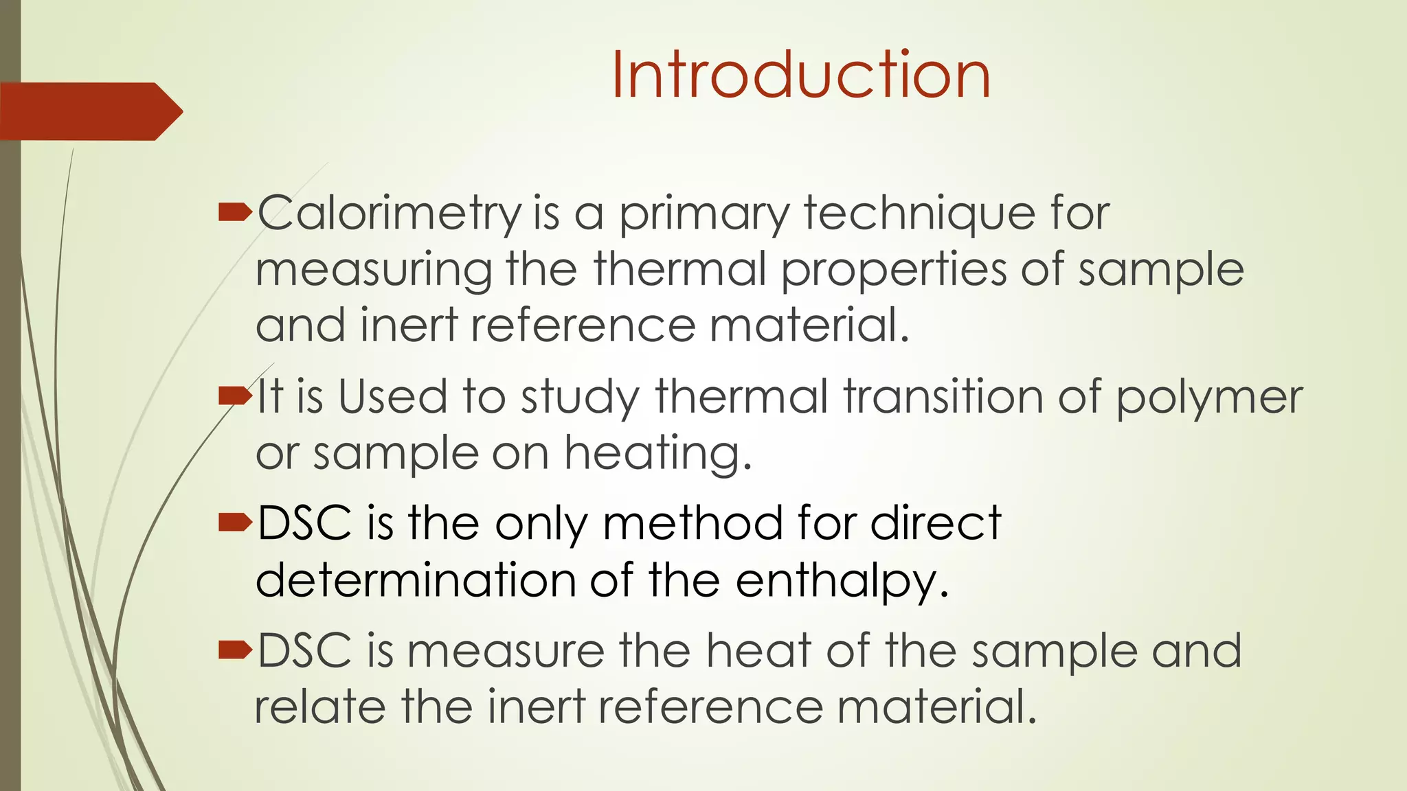 Introduction
Calorimetry is a primary technique for
measuring the thermal properties of sample
and inert reference material.
It is Used to study thermal transition of polymer
or sample on heating.
DSC is the only method for direct
determination of the enthalpy.
DSC is measure the heat of the sample and
relate the inert reference material.
 