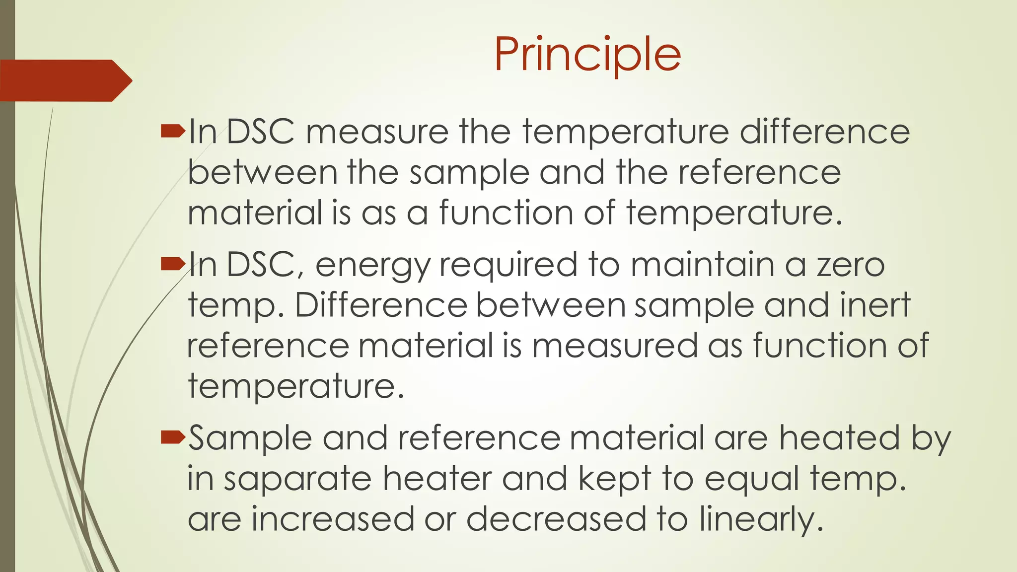 Principle
In DSC measure the temperature difference
between the sample and the reference
material is as a function of temperature.
In DSC, energy required to maintain a zero
temp. Difference between sample and inert
reference material is measured as function of
temperature.
Sample and reference material are heated by
in saparate heater and kept to equal temp.
are increased or decreased to linearly.
 