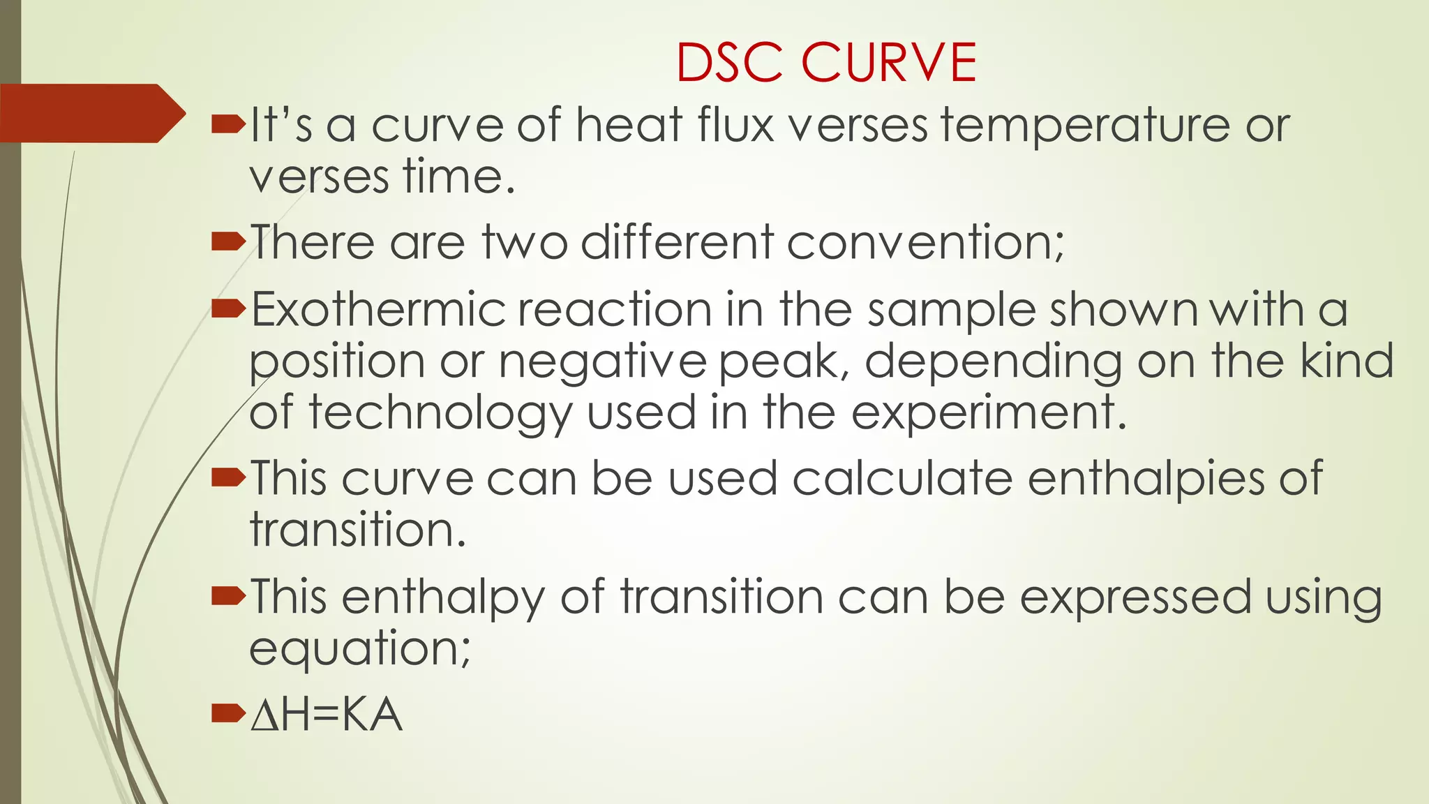 DSC CURVE
It’s a curve of heat flux verses temperature or
verses time.
There are two different convention;
Exothermic reaction in the sample shown with a
position or negative peak, depending on the kind
of technology used in the experiment.
This curve can be used calculate enthalpies of
transition.
This enthalpy of transition can be expressed using
equation;
∆H=KA
 