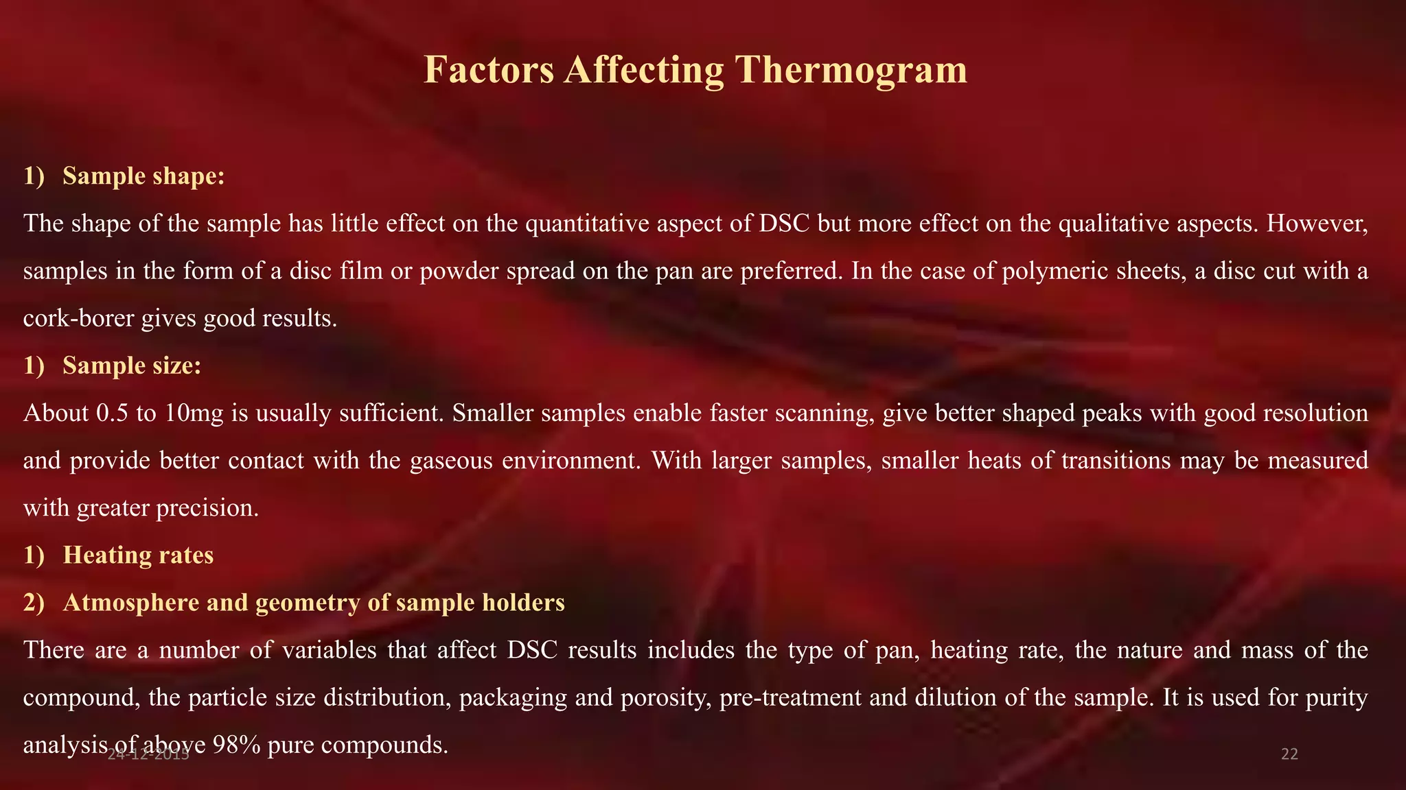 Factors Affecting Thermogram
1) Sample shape:
The shape of the sample has little effect on the quantitative aspect of DSC but more effect on the qualitative aspects. However,
samples in the form of a disc film or powder spread on the pan are preferred. In the case of polymeric sheets, a disc cut with a
cork-borer gives good results.
1) Sample size:
About 0.5 to 10mg is usually sufficient. Smaller samples enable faster scanning, give better shaped peaks with good resolution
and provide better contact with the gaseous environment. With larger samples, smaller heats of transitions may be measured
with greater precision.
1) Heating rates
2) Atmosphere and geometry of sample holders
There are a number of variables that affect DSC results includes the type of pan, heating rate, the nature and mass of the
compound, the particle size distribution, packaging and porosity, pre-treatment and dilution of the sample. It is used for purity
analysis of above 98% pure compounds.24-12-2015 22
 