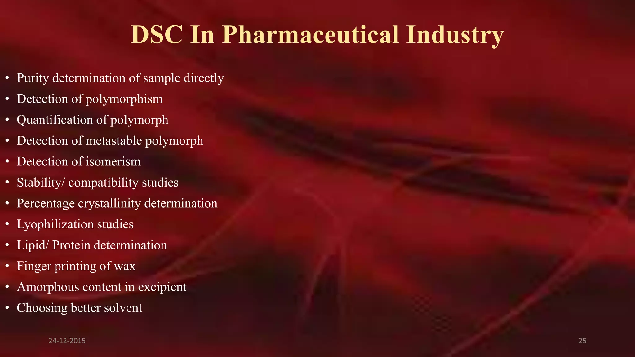 DSC In Pharmaceutical Industry
• Purity determination of sample directly
• Detection of polymorphism
• Quantification of polymorph
• Detection of metastable polymorph
• Detection of isomerism
• Stability/ compatibility studies
• Percentage crystallinity determination
• Lyophilization studies
• Lipid/ Protein determination
• Finger printing of wax
• Amorphous content in excipient
• Choosing better solvent
24-12-2015 25
 