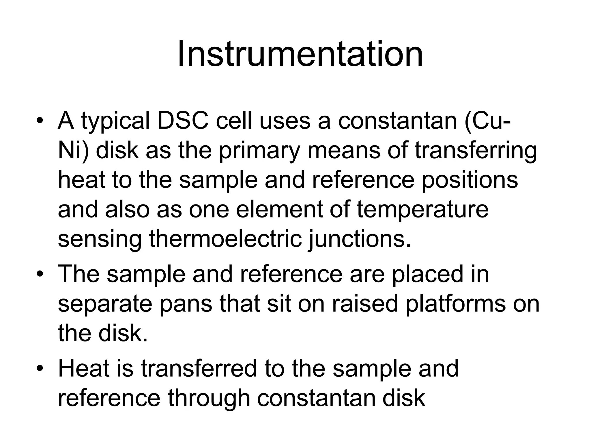 Instrumentation
• A typical DSC cell uses a constantan (Cu-
Ni) disk as the primary means of transferring
heat to the sample and reference positions
and also as one element of temperature
sensing thermoelectric junctions.
• The sample and reference are placed in
separate pans that sit on raised platforms on
the disk.
• Heat is transferred to the sample and
reference through constantan disk
 