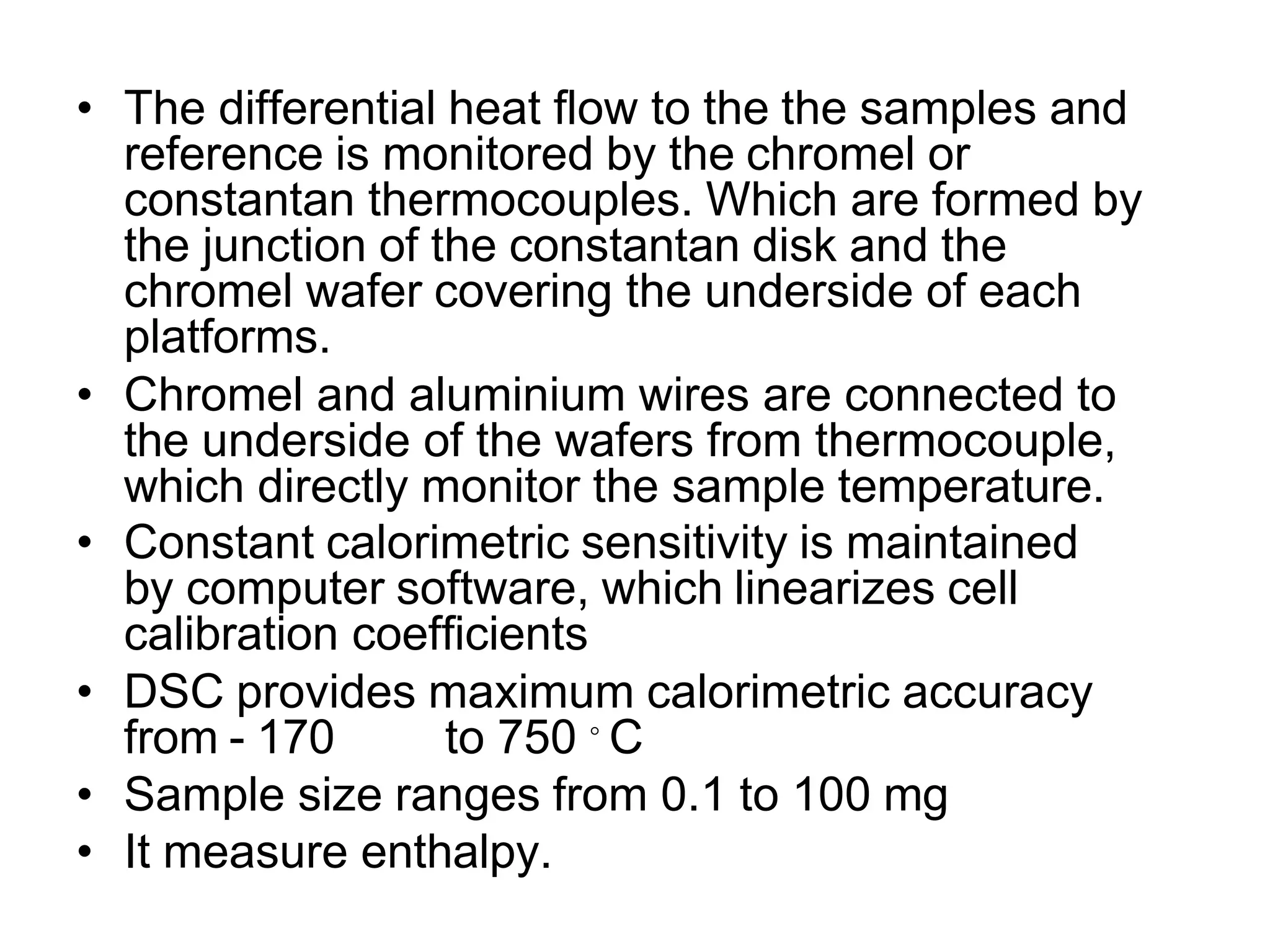 • The differential heat flow to the the samples and
reference is monitored by the chromel or
constantan thermocouples. Which are formed by
the junction of the constantan disk and the
chromel wafer covering the underside of each
platforms.
• Chromel and aluminium wires are connected to
the underside of the wafers from thermocouple,
which directly monitor the sample temperature.
• Constant calorimetric sensitivity is maintained
by computer software, which linearizes cell
calibration coefficients
• DSC provides maximum calorimetric accuracy
from - 170 to 750 ◦ C
• Sample size ranges from 0.1 to 100 mg
• It measure enthalpy.
 