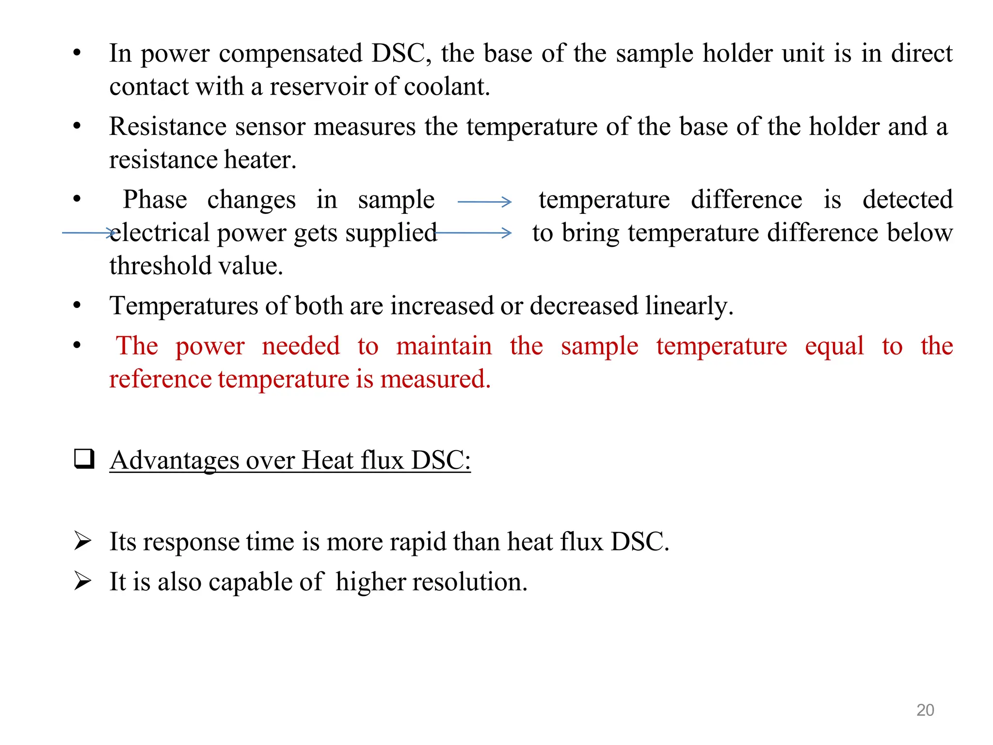 • In power compensated DSC, the base of the sample holder unit is in direct
contact with a reservoir of coolant.
• Resistance sensor measures the temperature of the base of the holder and a
resistance heater.
• Phase changes in sample temperature difference is detected
electrical power gets supplied to bring temperature difference below
threshold value.
• Temperatures of both are increased or decreased linearly.
• The power needed to maintain the sample temperature equal to the
reference temperature is measured.
 Advantages over Heat flux DSC:
 Its response time is more rapid than heat flux DSC.
 It is also capable of higher resolution.
20
 