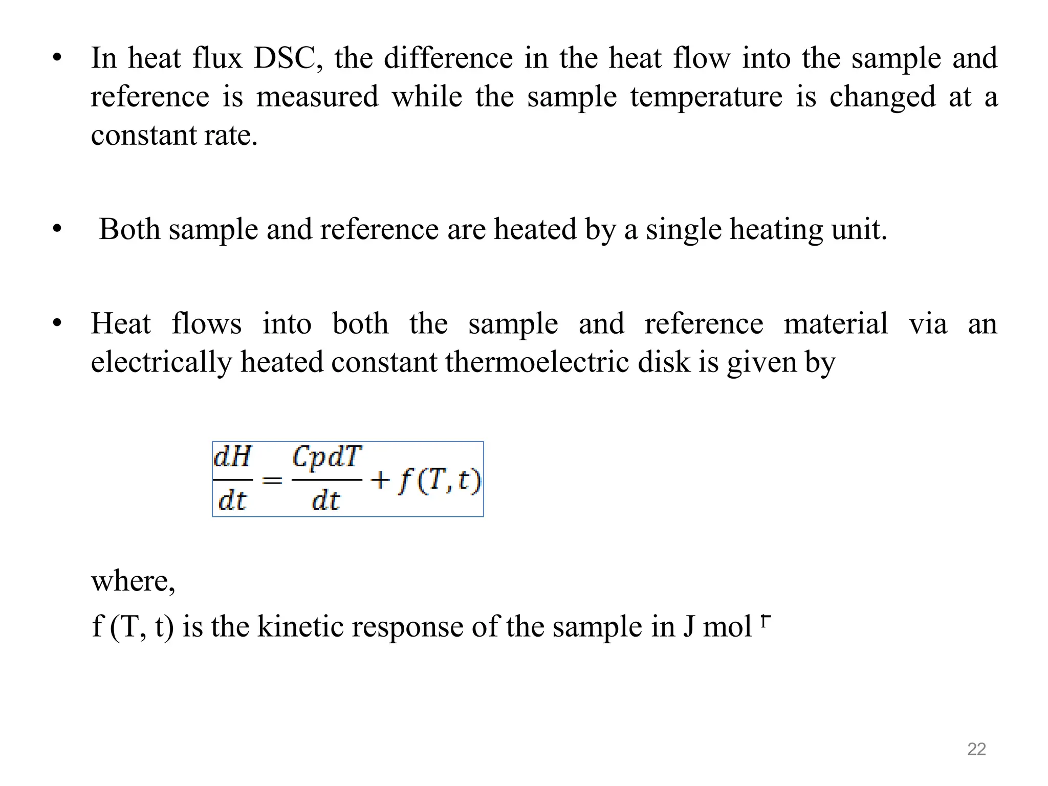 • In heat flux DSC, the difference in the heat flow into the sample and
reference is measured while the sample temperature is changed at a
constant rate.
• Both sample and reference are heated by a single heating unit.
• Heat flows into both the sample and reference material via an
electrically heated constant thermoelectric disk is given by
where,
f (T, t) is the kinetic response of the sample in J mol ˉ
ˡ
22
 
