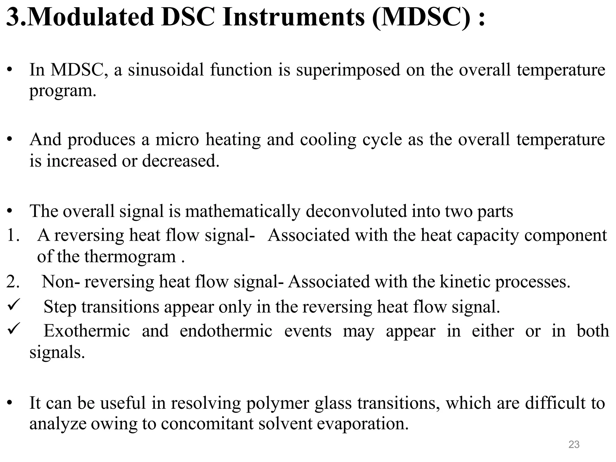3.Modulated DSC Instruments (MDSC) :
• In MDSC, a sinusoidal function is superimposed on the overall temperature
program.
• And produces a micro heating and cooling cycle as the overall temperature
is increased or decreased.
• The overall signal is mathematically deconvoluted into two parts
1. A reversing heat flow signal- Associated with the heat capacity component
of the thermogram .
2. Non- reversing heat flow signal- Associated with the kinetic processes.
 Step transitions appear only in the reversing heat flow signal.
 Exothermic and endothermic events may appear in either or in both
signals.
• It can be useful in resolving polymer glass transitions, which are difficult to
analyze owing to concomitant solvent evaporation.
23
 