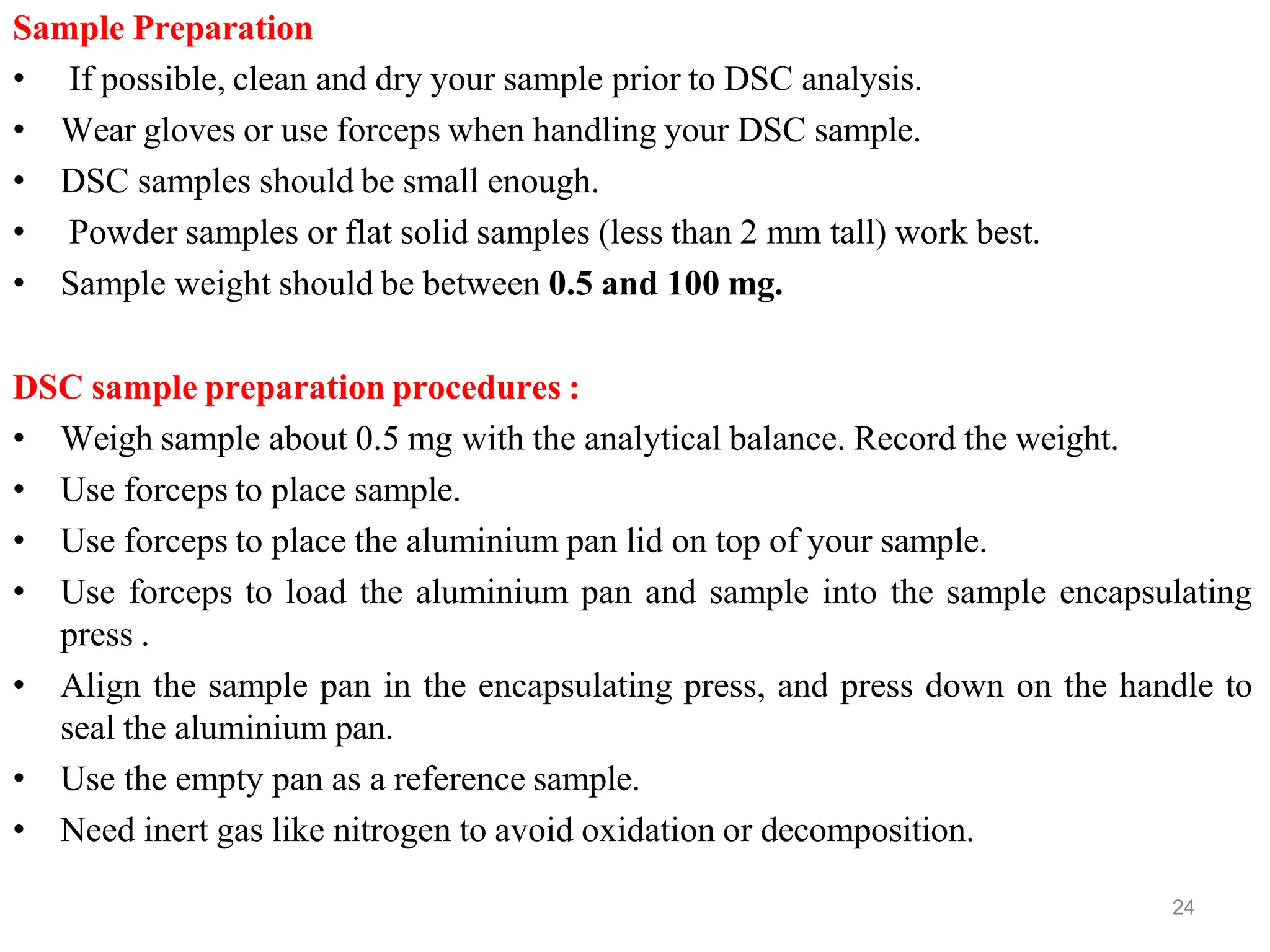 Sample Preparation
• If possible, clean and dry your sample prior to DSC analysis.
• Wear gloves or use forceps when handling your DSC sample.
• DSC samples should be small enough.
• Powder samples or flat solid samples (less than 2 mm tall) work best.
• Sample weight should be between 0.5 and 100 mg.
DSC sample preparation procedures :
• Weigh sample about 0.5 mg with the analytical balance. Record the weight.
• Use forceps to place sample.
• Use forceps to place the aluminium pan lid on top of your sample.
• Use forceps to load the aluminium pan and sample into the sample encapsulating
press .
• Align the sample pan in the encapsulating press, and press down on the handle to
seal the aluminium pan.
• Use the empty pan as a reference sample.
• Need inert gas like nitrogen to avoid oxidation or decomposition.
24
 