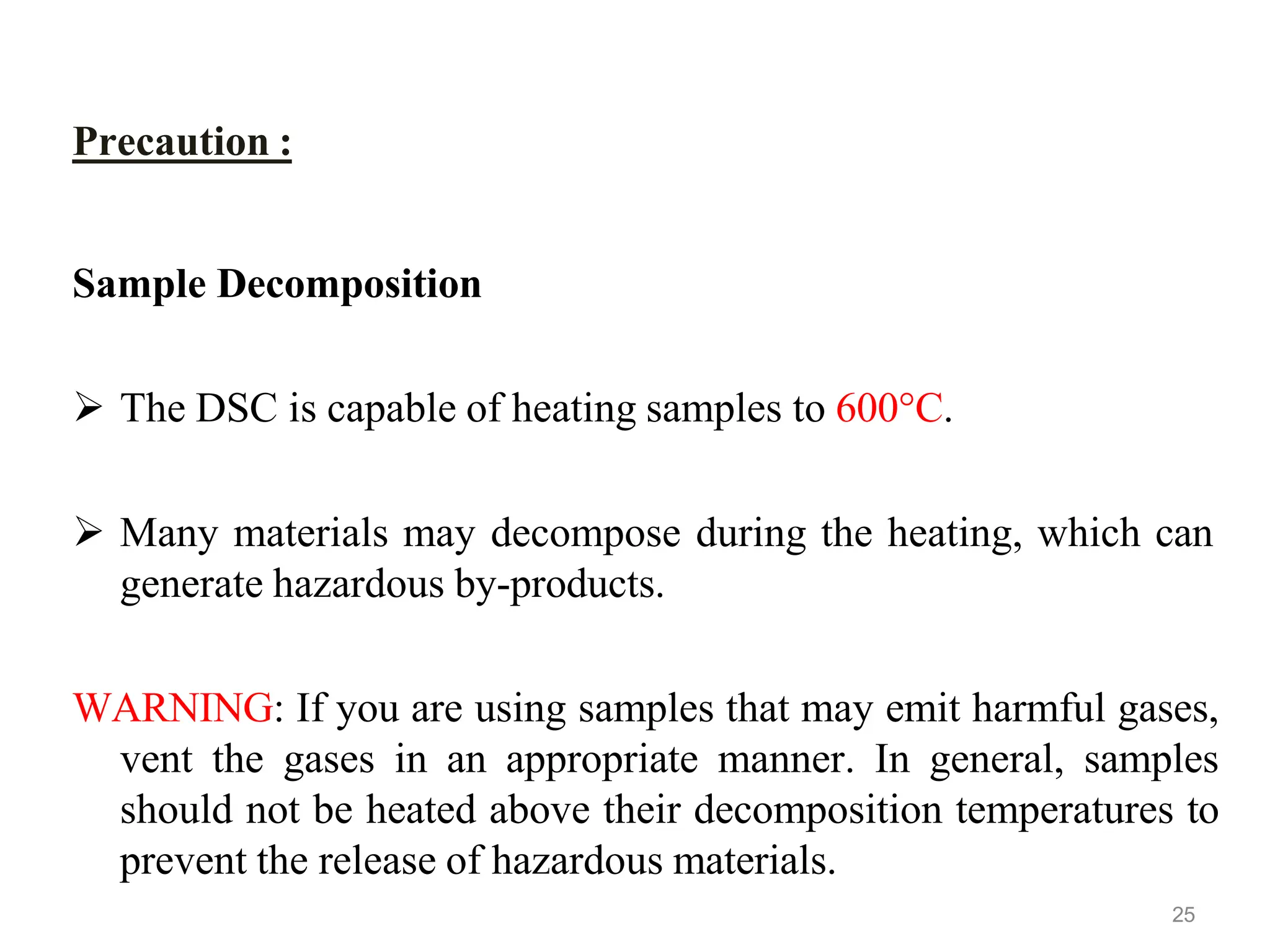 Precaution :
Sample Decomposition
 The DSC is capable of heating samples to 600°C.
 Many materials may decompose during the heating, which can
generate hazardous by-products.
WARNING: If you are using samples that may emit harmful gases,
vent the gases in an appropriate manner. In general, samples
should not be heated above their decomposition temperatures to
prevent the release of hazardous materials.
25
 