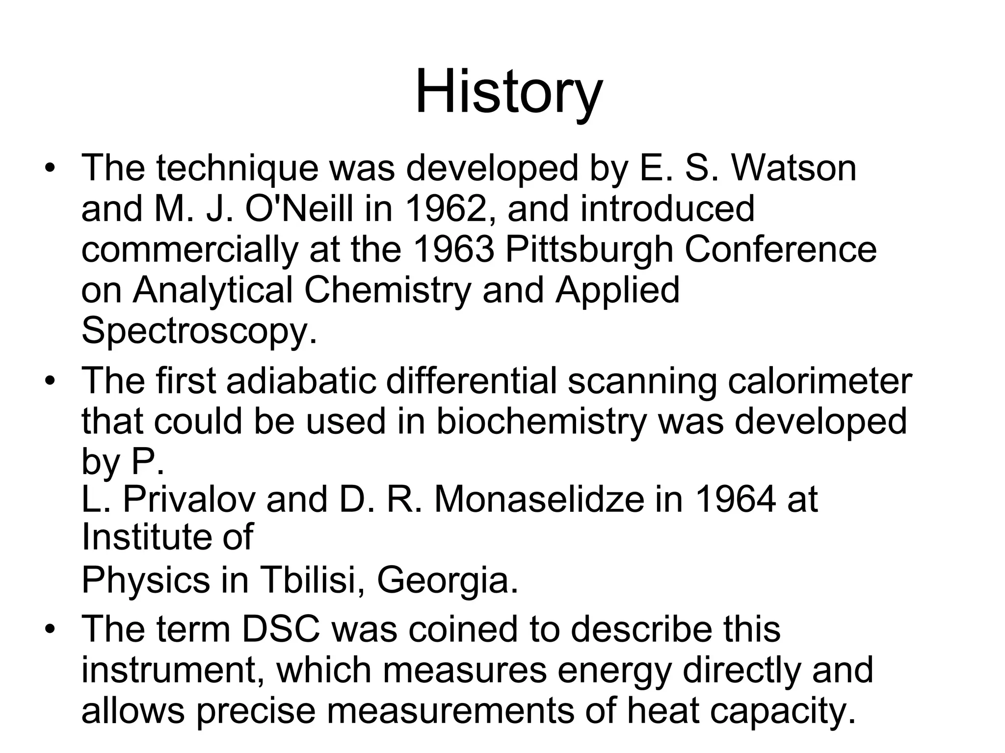 History
• The technique was developed by E. S. Watson
and M. J. O'Neill in 1962, and introduced
commercially at the 1963 Pittsburgh Conference
on Analytical Chemistry and Applied
Spectroscopy.
• The first adiabatic differential scanning calorimeter
that could be used in biochemistry was developed
by P.
L. Privalov and D. R. Monaselidze in 1964 at
Institute of
Physics in Tbilisi, Georgia.
• The term DSC was coined to describe this
instrument, which measures energy directly and
allows precise measurements of heat capacity.
 