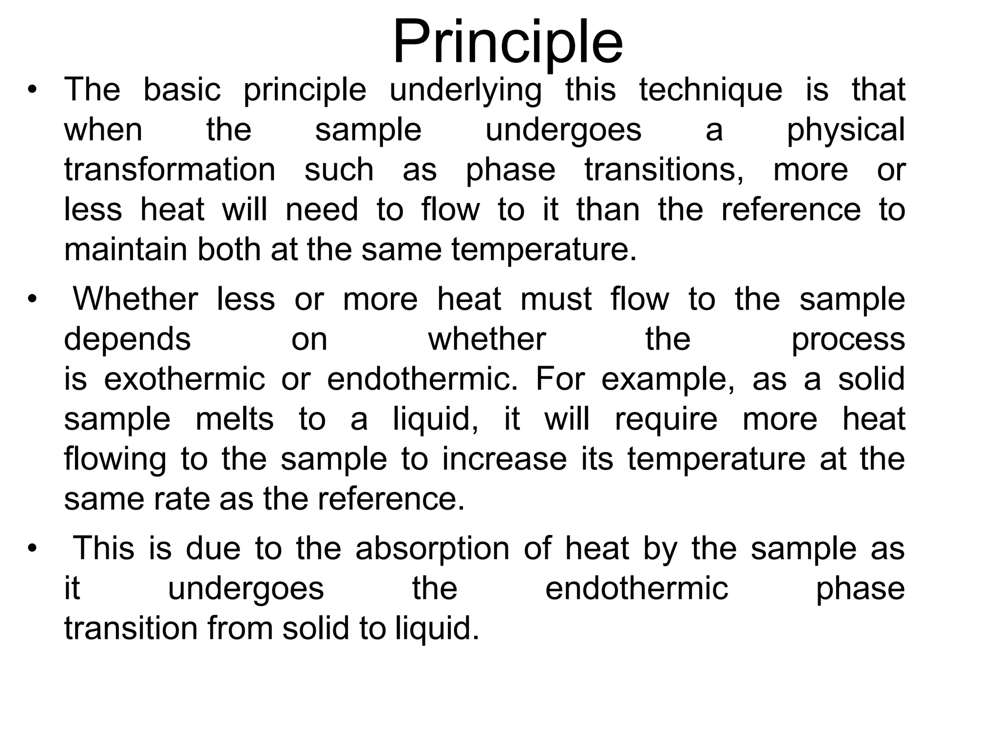 Principle
• The basic principle underlying this technique is that
when the sample undergoes a physical
transformation such as phase transitions, more or
less heat will need to flow to it than the reference to
maintain both at the same temperature.
• Whether less or more heat must flow to the sample
depends on whether the process
is exothermic or endothermic. For example, as a solid
sample melts to a liquid, it will require more heat
flowing to the sample to increase its temperature at the
same rate as the reference.
• This is due to the absorption of heat by the sample as
it undergoes the endothermic phase
transition from solid to liquid.
 
