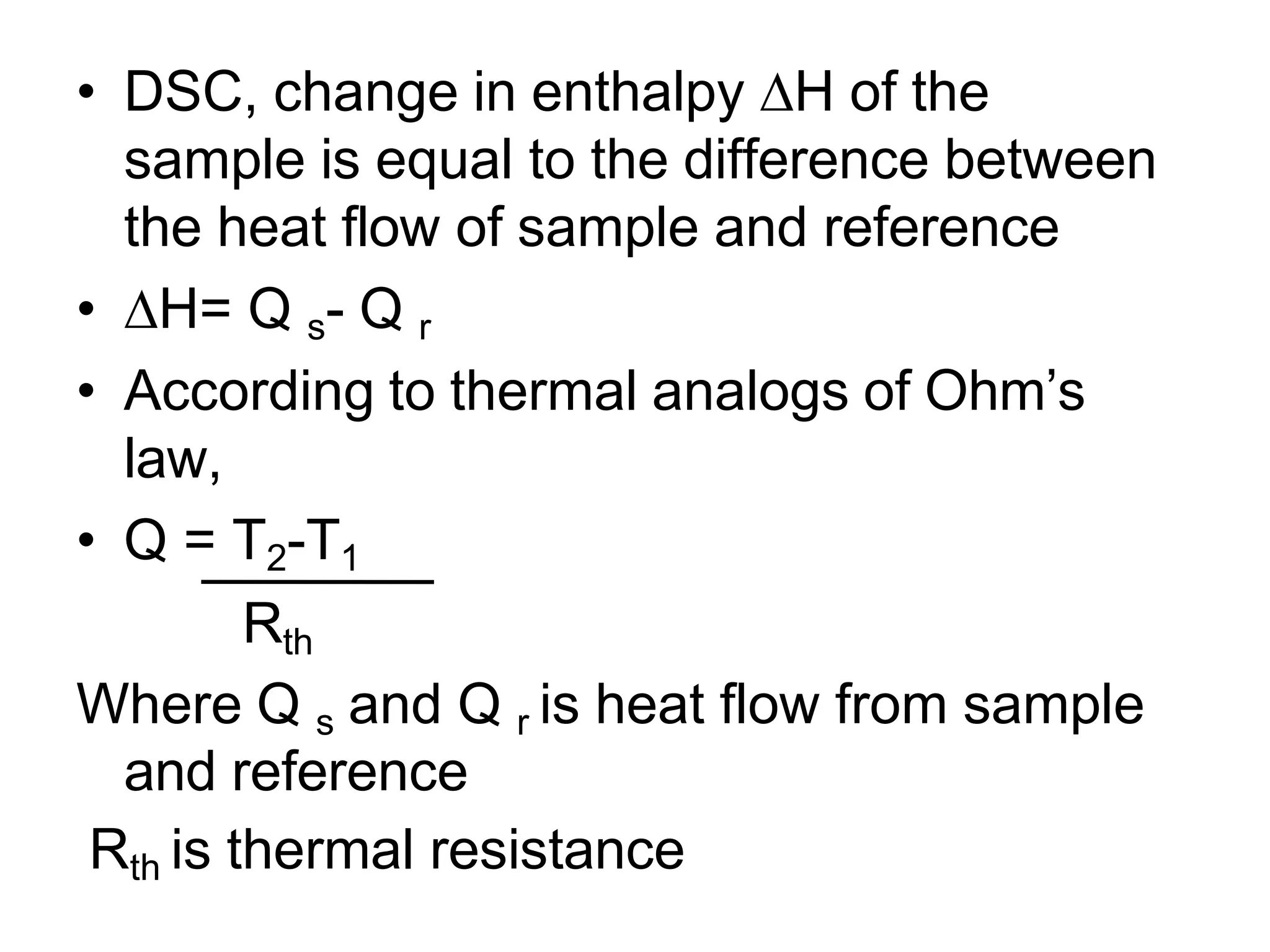 • DSC, change in enthalpy ∆H of the
sample is equal to the difference between
the heat flow of sample and reference
• ∆H= Q s- Q r
• According to thermal analogs of Ohm’s
law,
• Q = T2-T1
Rth
Where Q s and Q r is heat flow from sample
and reference
Rth is thermal resistance
 