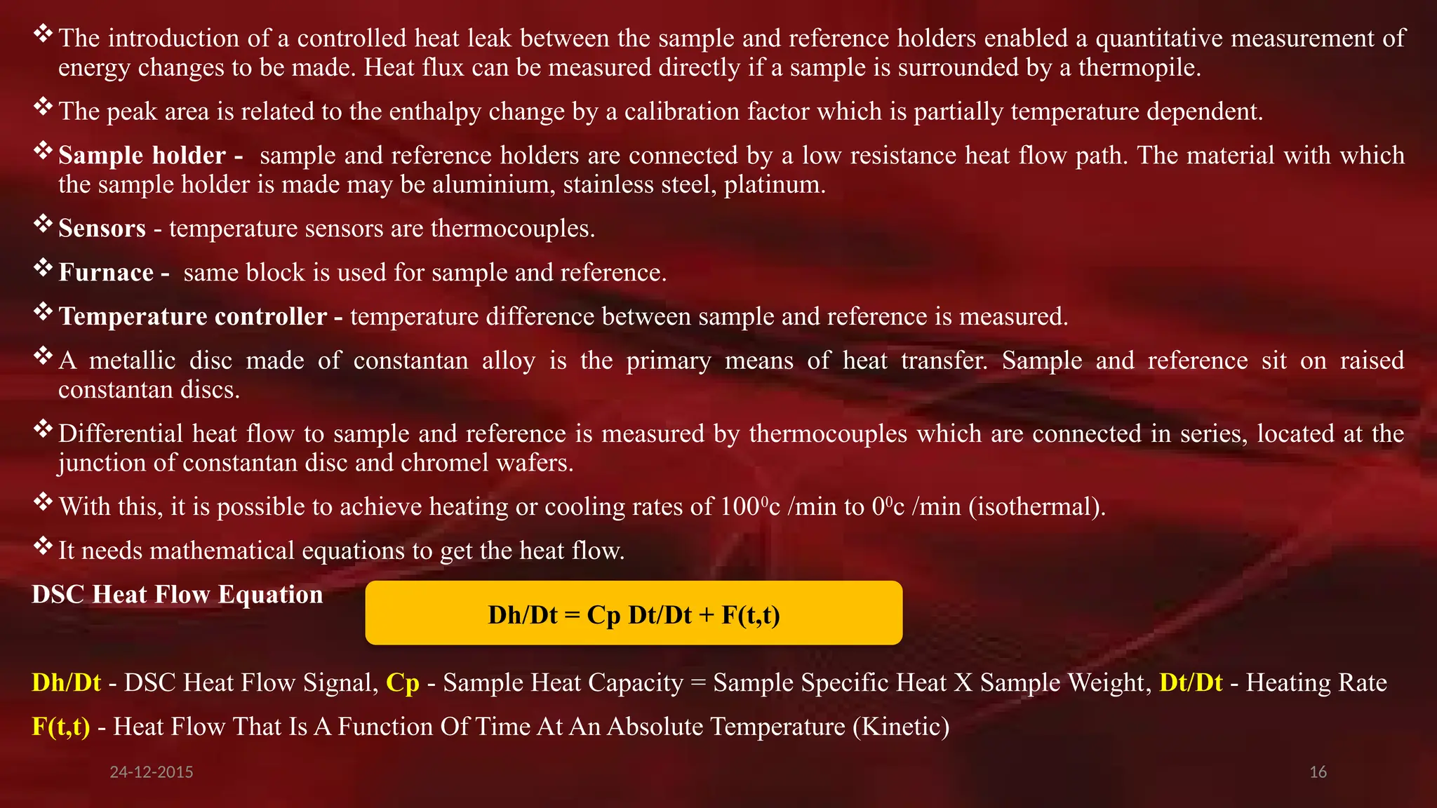 16
The introduction of a controlled heat leak between the sample and reference holders enabled a quantitative measurement of
energy changes to be made. Heat flux can be measured directly if a sample is surrounded by a thermopile.
The peak area is related to the enthalpy change by a calibration factor which is partially temperature dependent.
Sample holder - sample and reference holders are connected by a low resistance heat flow path. The material with which
the sample holder is made may be aluminium, stainless steel, platinum.
Sensors - temperature sensors are thermocouples.
Furnace - same block is used for sample and reference.
Temperature controller - temperature difference between sample and reference is measured.
A metallic disc made of constantan alloy is the primary means of heat transfer. Sample and reference sit on raised
constantan discs.
Differential heat flow to sample and reference is measured by thermocouples which are connected in series, located at the
junction of constantan disc and chromel wafers.
With this, it is possible to achieve heating or cooling rates of 1000
c /min to 00
c /min (isothermal).
It needs mathematical equations to get the heat flow.
DSC Heat Flow Equation
Dh/Dt - DSC Heat Flow Signal, Cp - Sample Heat Capacity = Sample Specific Heat X Sample Weight, Dt/Dt - Heating Rate
F(t,t) - Heat Flow That Is A Function Of Time At An Absolute Temperature (Kinetic)
Dh/Dt = Cp Dt/Dt + F(t,t)
24-12-2015
 