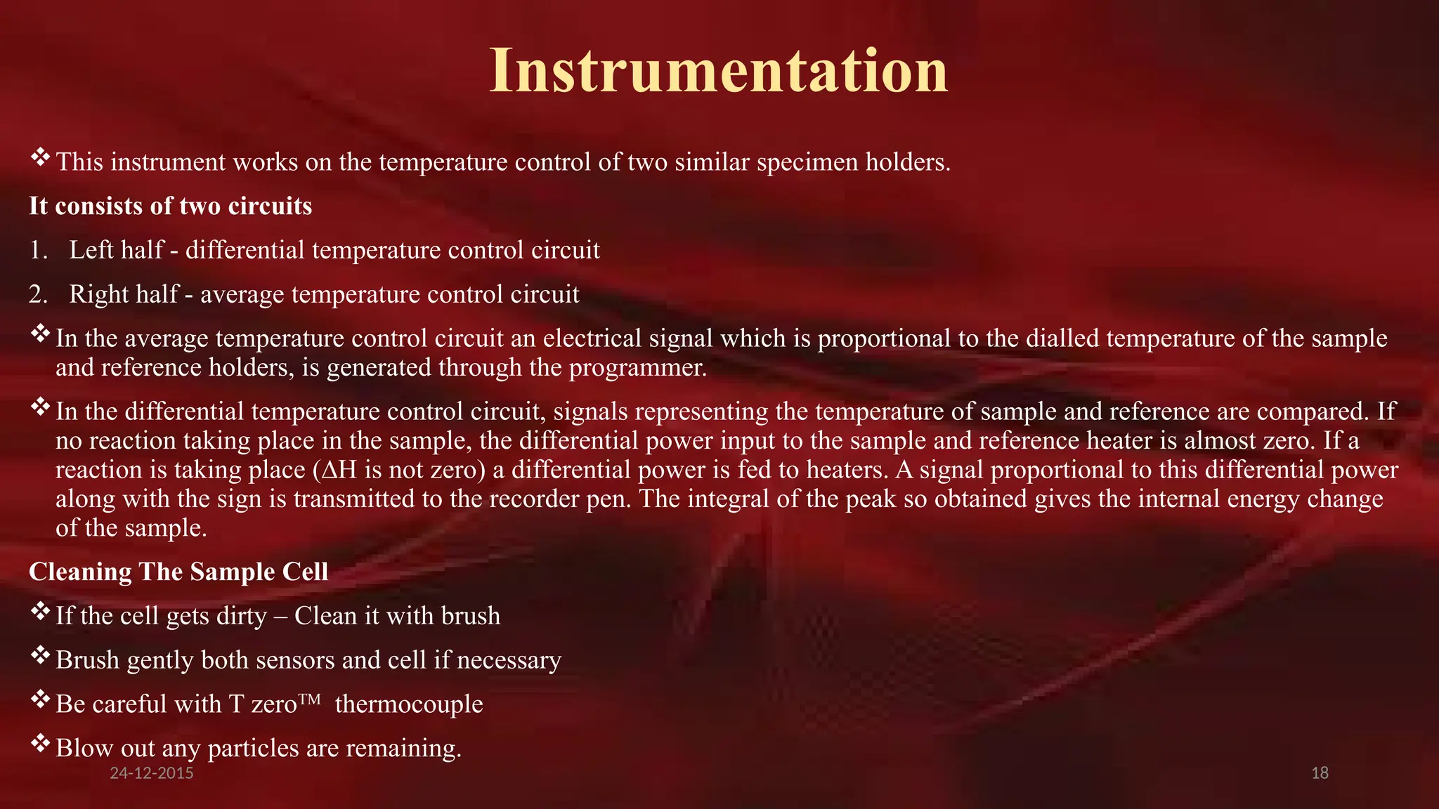 18
Instrumentation
This instrument works on the temperature control of two similar specimen holders.
It consists of two circuits
1. Left half - differential temperature control circuit
2. Right half - average temperature control circuit
In the average temperature control circuit an electrical signal which is proportional to the dialled temperature of the sample
and reference holders, is generated through the programmer.
In the differential temperature control circuit, signals representing the temperature of sample and reference are compared. If
no reaction taking place in the sample, the differential power input to the sample and reference heater is almost zero. If a
reaction is taking place (∆H is not zero) a differential power is fed to heaters. A signal proportional to this differential power
along with the sign is transmitted to the recorder pen. The integral of the peak so obtained gives the internal energy change
of the sample.
Cleaning The Sample Cell
If the cell gets dirty – Clean it with brush
Brush gently both sensors and cell if necessary
Be careful with T zeroTM
thermocouple
Blow out any particles are remaining.
24-12-2015
 