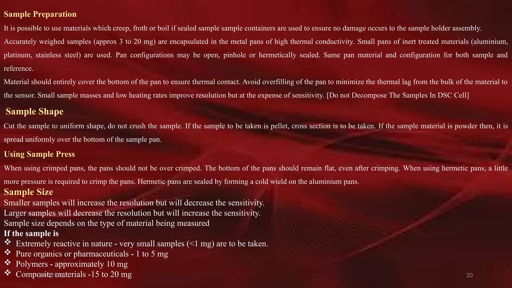 20
Sample Preparation
It is possible to use materials which creep, froth or boil if sealed sample sample containers are used to ensure no damage occurs to the sample holder assembly.
Accurately weighed samples (approx 3 to 20 mg) are encapsulated in the metal pans of high thermal conductivity. Small pans of inert treated materials (aluminium,
platinum, stainless steel) are used. Pan configurations may be open, pinhole or hermetically sealed. Same pan material and configuration for both sample and
reference.
Material should entirely cover the bottom of the pan to ensure thermal contact. Avoid overfilling of the pan to minimize the thermal lag from the bulk of the material to
the sensor. Small sample masses and low heating rates improve resolution but at the expense of sensitivity. [Do not Decompose The Samples In DSC Cell]
Sample Shape
Cut the sample to uniform shape, do not crush the sample. If the sample to be taken is pellet, cross section is to be taken. If the sample material is powder then, it is
spread uniformly over the bottom of the sample pan.
Using Sample Press
When using crimped pans, the pans should not be over crimped. The bottom of the pans should remain flat, even after crimping. When using hermetic pans, a little
more pressure is required to crimp the pans. Hermetic pans are sealed by forming a cold wield on the aluminium pans.
Sample Size
Smaller samples will increase the resolution but will decrease the sensitivity.
Larger samples will decrease the resolution but will increase the sensitivity.
Sample size depends on the type of material being measured
If the sample is
 Extremely reactive in nature - very small samples (<1 mg) are to be taken.
 Pure organics or pharmaceuticals - 1 to 5 mg
 Polymers - approximately 10 mg
 Composite materials -15 to 20 mg
24-12-2015
 