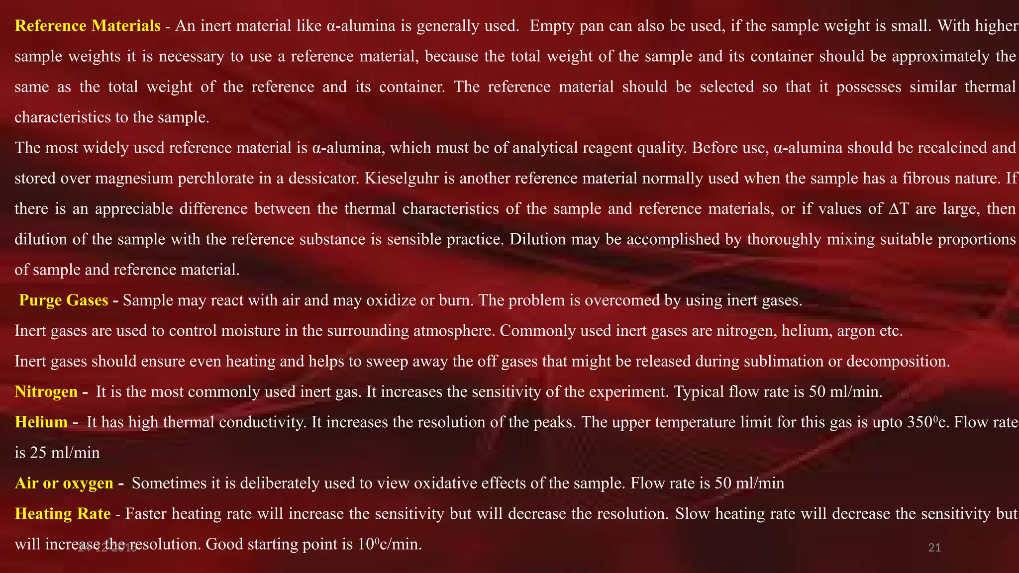 21
Reference Materials - An inert material like α-alumina is generally used. Empty pan can also be used, if the sample weight is small. With higher
sample weights it is necessary to use a reference material, because the total weight of the sample and its container should be approximately the
same as the total weight of the reference and its container. The reference material should be selected so that it possesses similar thermal
characteristics to the sample.
The most widely used reference material is α-alumina, which must be of analytical reagent quality. Before use, α-alumina should be recalcined and
stored over magnesium perchlorate in a dessicator. Kieselguhr is another reference material normally used when the sample has a fibrous nature. If
there is an appreciable difference between the thermal characteristics of the sample and reference materials, or if values of ∆T are large, then
dilution of the sample with the reference substance is sensible practice. Dilution may be accomplished by thoroughly mixing suitable proportions
of sample and reference material.
Purge Gases - Sample may react with air and may oxidize or burn. The problem is overcomed by using inert gases.
Inert gases are used to control moisture in the surrounding atmosphere. Commonly used inert gases are nitrogen, helium, argon etc.
Inert gases should ensure even heating and helps to sweep away the off gases that might be released during sublimation or decomposition.
Nitrogen - It is the most commonly used inert gas. It increases the sensitivity of the experiment. Typical flow rate is 50 ml/min.
Helium - It has high thermal conductivity. It increases the resolution of the peaks. The upper temperature limit for this gas is upto 3500
c. Flow rate
is 25 ml/min
Air or oxygen - Sometimes it is deliberately used to view oxidative effects of the sample. Flow rate is 50 ml/min
Heating Rate - Faster heating rate will increase the sensitivity but will decrease the resolution. Slow heating rate will decrease the sensitivity but
will increase the resolution. Good starting point is 100
c/min.
24-12-2015
 