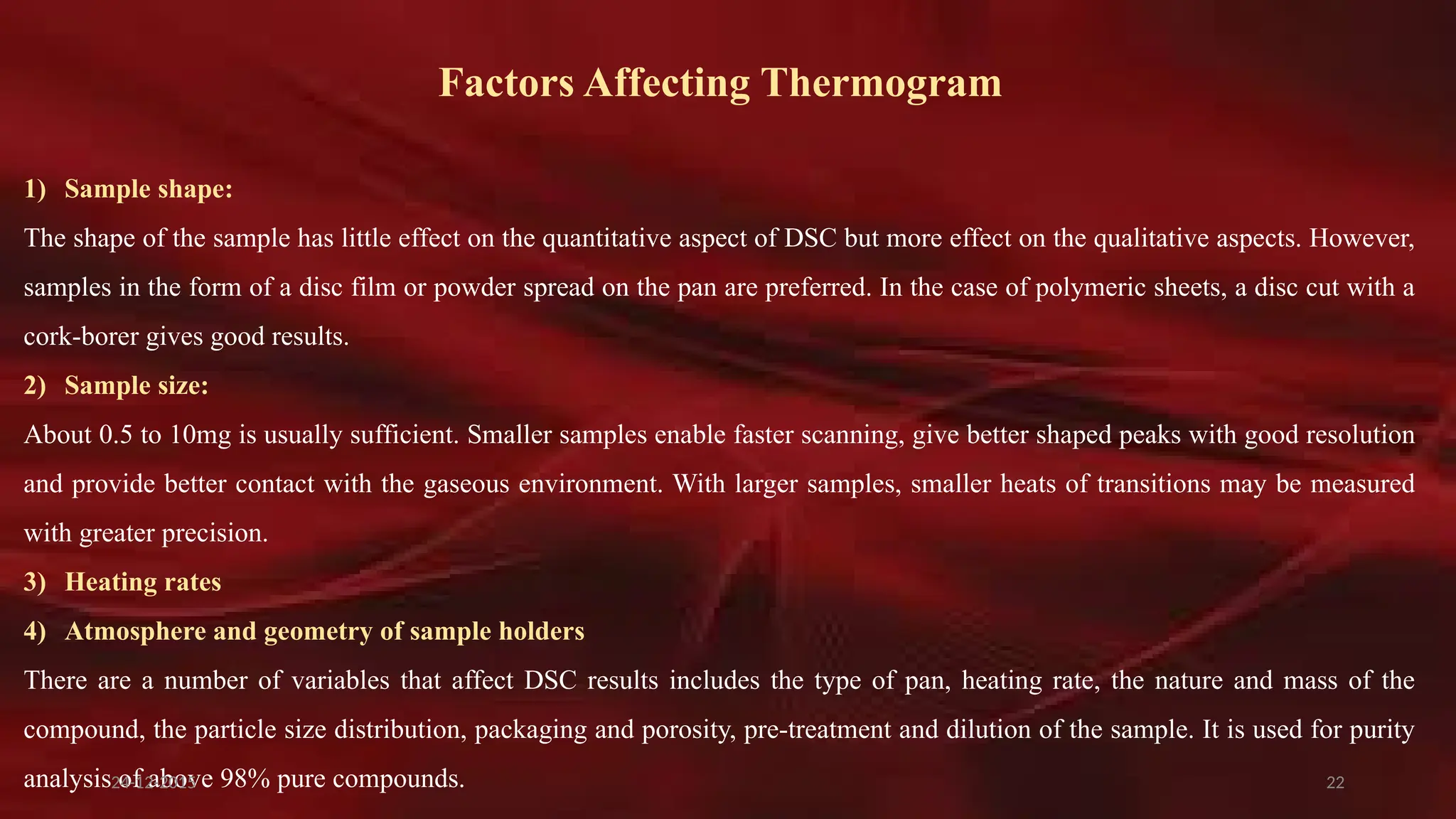 22
Factors Affecting Thermogram
1) Sample shape:
The shape of the sample has little effect on the quantitative aspect of DSC but more effect on the qualitative aspects. However,
samples in the form of a disc film or powder spread on the pan are preferred. In the case of polymeric sheets, a disc cut with a
cork-borer gives good results.
2) Sample size:
About 0.5 to 10mg is usually sufficient. Smaller samples enable faster scanning, give better shaped peaks with good resolution
and provide better contact with the gaseous environment. With larger samples, smaller heats of transitions may be measured
with greater precision.
3) Heating rates
4) Atmosphere and geometry of sample holders
There are a number of variables that affect DSC results includes the type of pan, heating rate, the nature and mass of the
compound, the particle size distribution, packaging and porosity, pre-treatment and dilution of the sample. It is used for purity
analysis of above 98% pure compounds.
24-12-2015
 