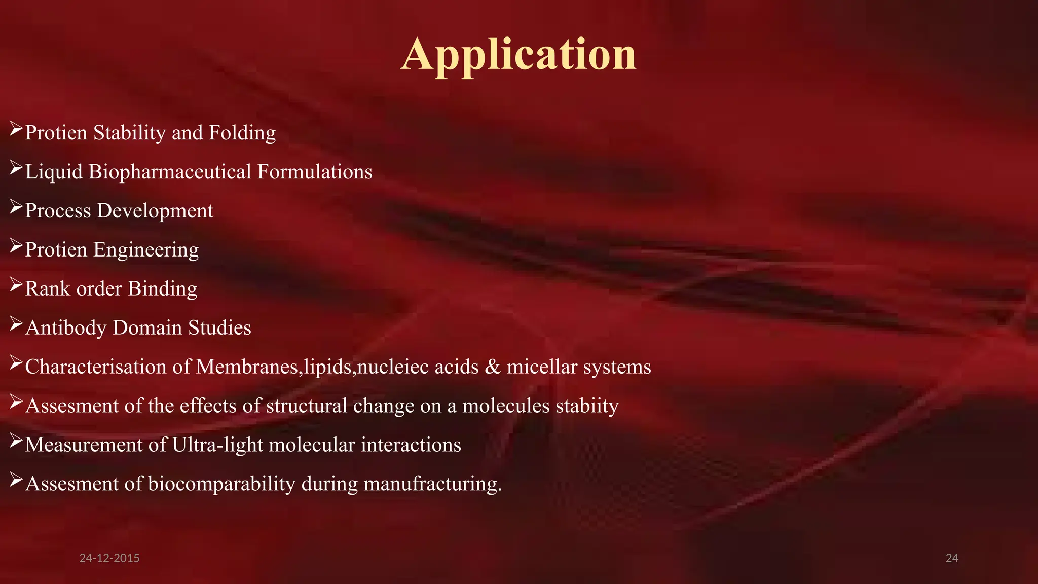 24
Application
Protien Stability and Folding
Liquid Biopharmaceutical Formulations
Process Development
Protien Engineering
Rank order Binding
Antibody Domain Studies
Characterisation of Membranes,lipids,nucleiec acids & micellar systems
Assesment of the effects of structural change on a molecules stabiity
Measurement of Ultra-light molecular interactions
Assesment of biocomparability during manufracturing.
24-12-2015
 