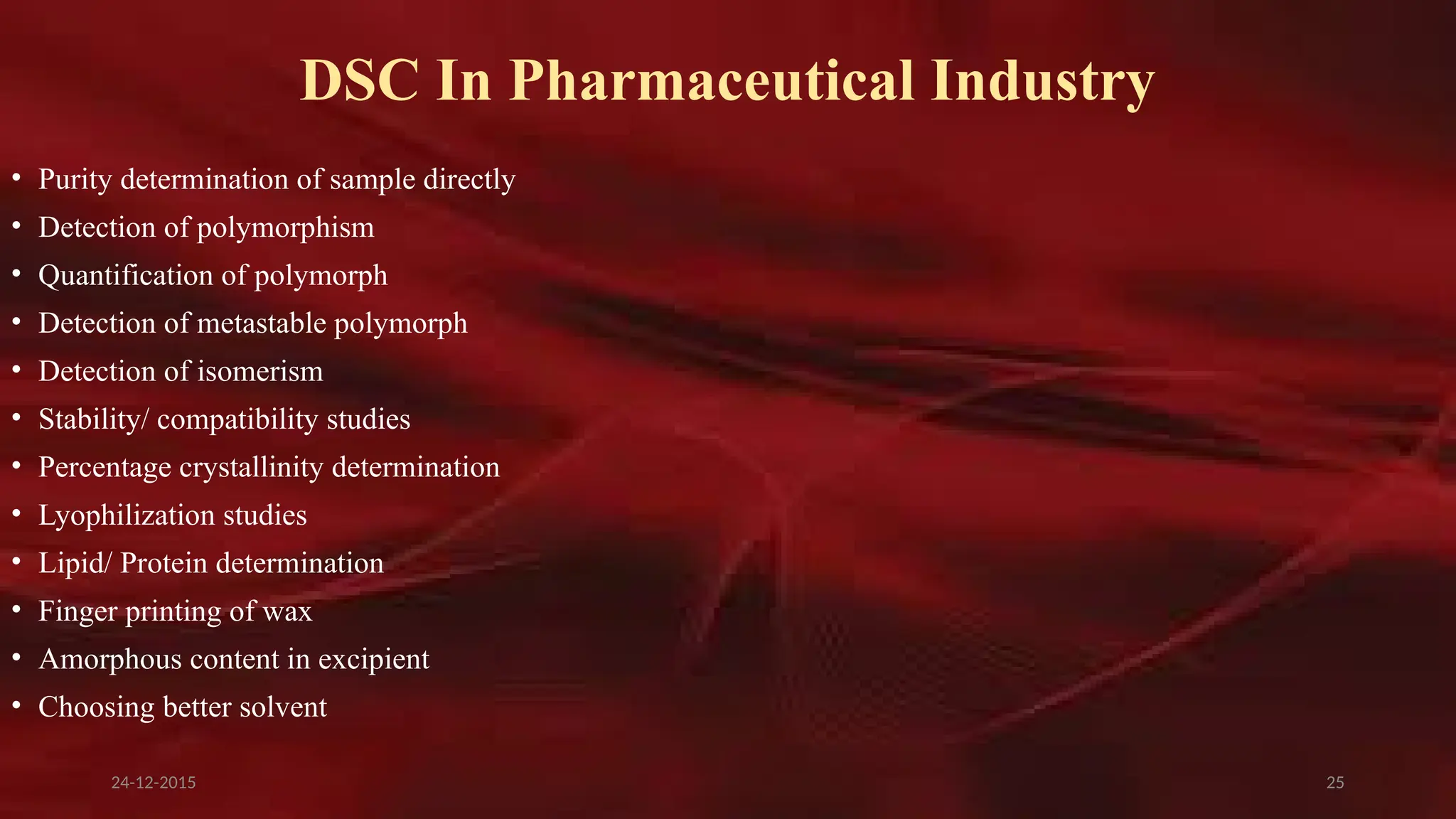 25
DSC In Pharmaceutical Industry
• Purity determination of sample directly
• Detection of polymorphism
• Quantification of polymorph
• Detection of metastable polymorph
• Detection of isomerism
• Stability/ compatibility studies
• Percentage crystallinity determination
• Lyophilization studies
• Lipid/ Protein determination
• Finger printing of wax
• Amorphous content in excipient
• Choosing better solvent
24-12-2015
 