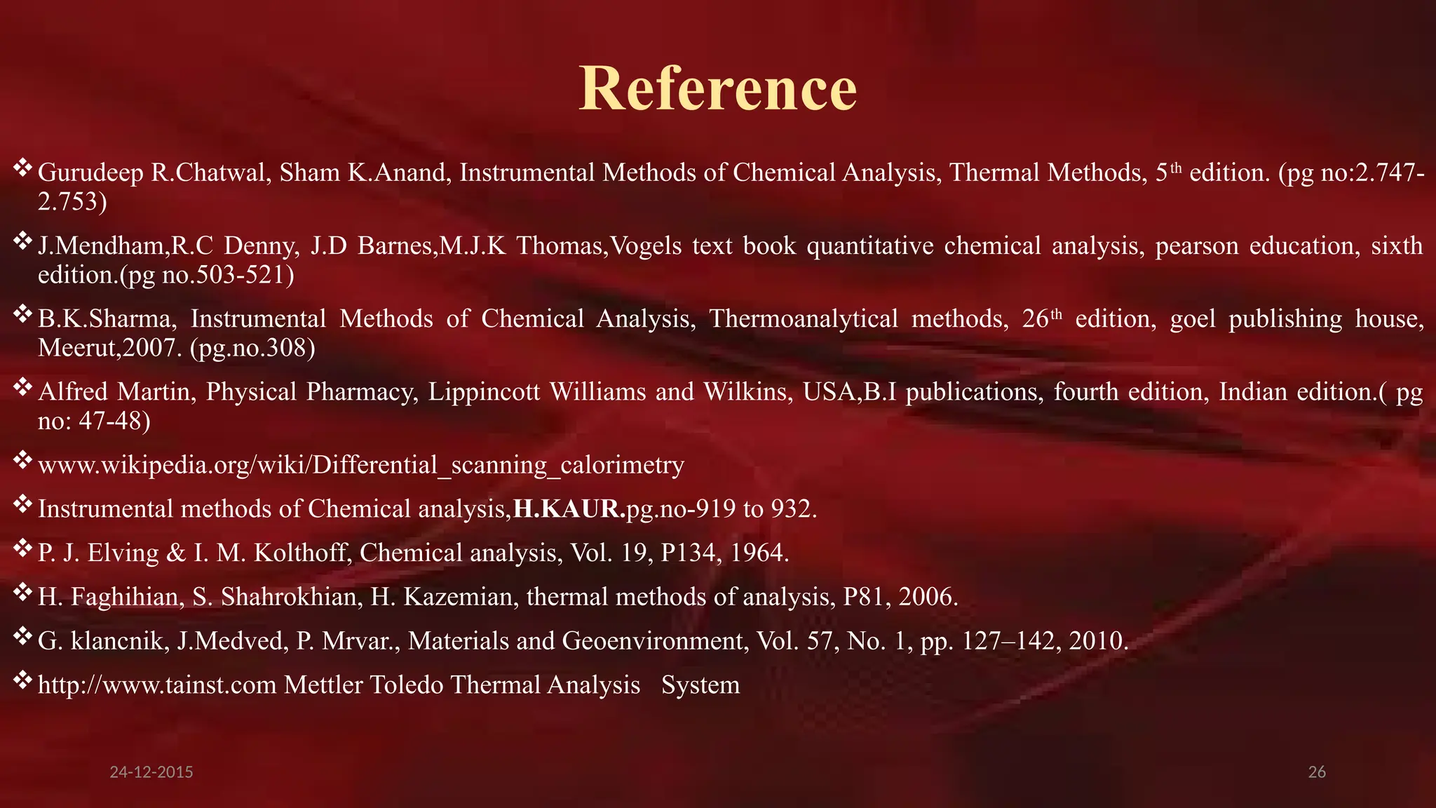 26
Reference
Gurudeep R.Chatwal, Sham K.Anand, Instrumental Methods of Chemical Analysis, Thermal Methods, 5th
edition. (pg no:2.747-
2.753)
J.Mendham,R.C Denny, J.D Barnes,M.J.K Thomas,Vogels text book quantitative chemical analysis, pearson education, sixth
edition.(pg no.503-521)
B.K.Sharma, Instrumental Methods of Chemical Analysis, Thermoanalytical methods, 26th
edition, goel publishing house,
Meerut,2007. (pg.no.308)
Alfred Martin, Physical Pharmacy, Lippincott Williams and Wilkins, USA,B.I publications, fourth edition, Indian edition.( pg
no: 47-48)
www.wikipedia.org/wiki/Differential_scanning_calorimetry
Instrumental methods of Chemical analysis,H.KAUR.pg.no-919 to 932.
P. J. Elving & I. M. Kolthoff, Chemical analysis, Vol. 19, P134, 1964.
H. Faghihian, S. Shahrokhian, H. Kazemian, thermal methods of analysis, P81, 2006.
G. klancnik, J.Medved, P. Mrvar., Materials and Geoenvironment, Vol. 57, No. 1, pp. 127–142, 2010.
http://www.tainst.com Mettler Toledo Thermal Analysis System
24-12-2015
 