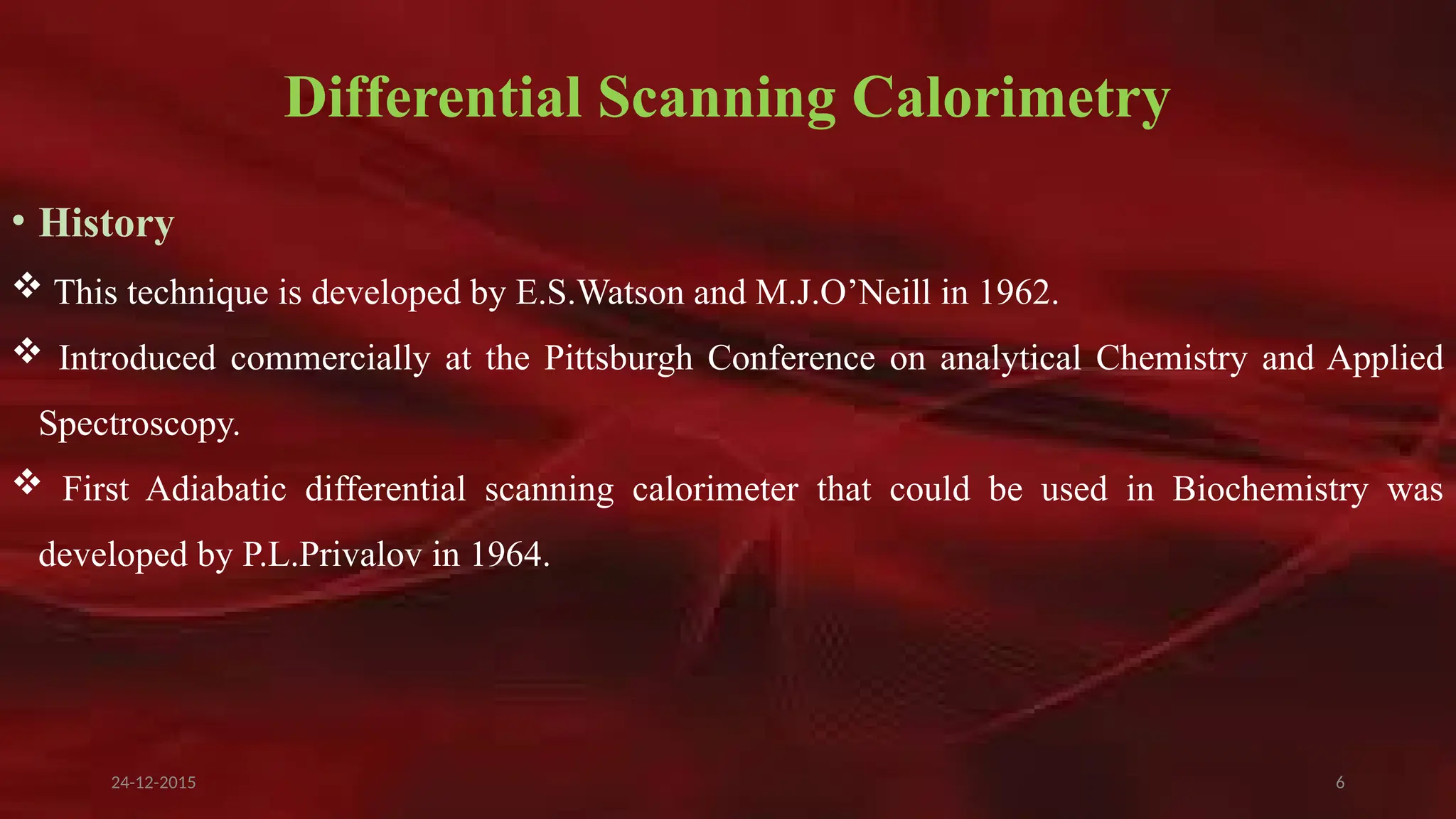 6
Differential Scanning Calorimetry
• History
 This technique is developed by E.S.Watson and M.J.O’Neill in 1962.
 Introduced commercially at the Pittsburgh Conference on analytical Chemistry and Applied
Spectroscopy.
 First Adiabatic differential scanning calorimeter that could be used in Biochemistry was
developed by P.L.Privalov in 1964.
24-12-2015
 