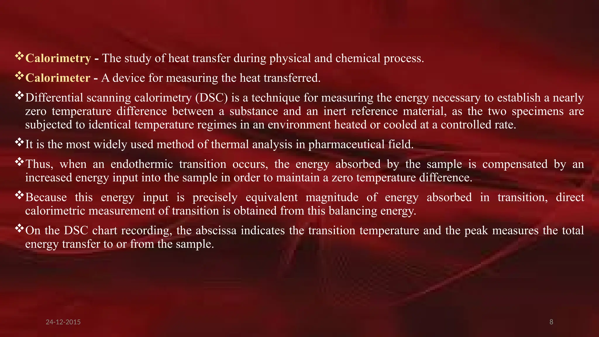 8
Calorimetry - The study of heat transfer during physical and chemical process.
Calorimeter - A device for measuring the heat transferred.
Differential scanning calorimetry (DSC) is a technique for measuring the energy necessary to establish a nearly
zero temperature difference between a substance and an inert reference material, as the two specimens are
subjected to identical temperature regimes in an environment heated or cooled at a controlled rate.
It is the most widely used method of thermal analysis in pharmaceutical field.
Thus, when an endothermic transition occurs, the energy absorbed by the sample is compensated by an
increased energy input into the sample in order to maintain a zero temperature difference.
Because this energy input is precisely equivalent magnitude of energy absorbed in transition, direct
calorimetric measurement of transition is obtained from this balancing energy.
On the DSC chart recording, the abscissa indicates the transition temperature and the peak measures the total
energy transfer to or from the sample.
24-12-2015
 