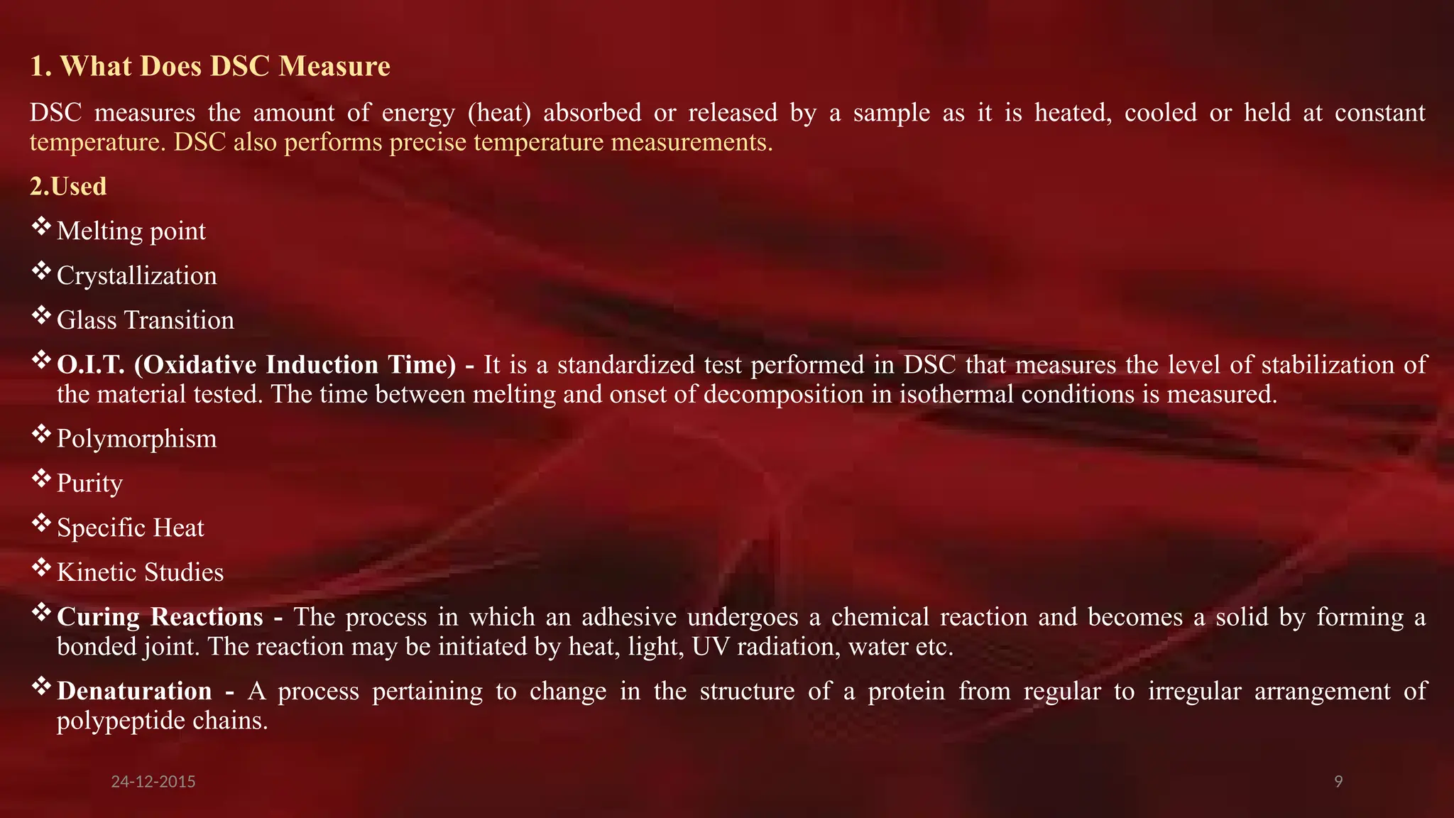 9
1. What Does DSC Measure
DSC measures the amount of energy (heat) absorbed or released by a sample as it is heated, cooled or held at constant
temperature. DSC also performs precise temperature measurements.
2.Used
Melting point
Crystallization
Glass Transition
O.I.T. (Oxidative Induction Time) - It is a standardized test performed in DSC that measures the level of stabilization of
the material tested. The time between melting and onset of decomposition in isothermal conditions is measured.
Polymorphism
Purity
Specific Heat
Kinetic Studies
Curing Reactions - The process in which an adhesive undergoes a chemical reaction and becomes a solid by forming a
bonded joint. The reaction may be initiated by heat, light, UV radiation, water etc.
Denaturation - A process pertaining to change in the structure of a protein from regular to irregular arrangement of
polypeptide chains.
24-12-2015
 
