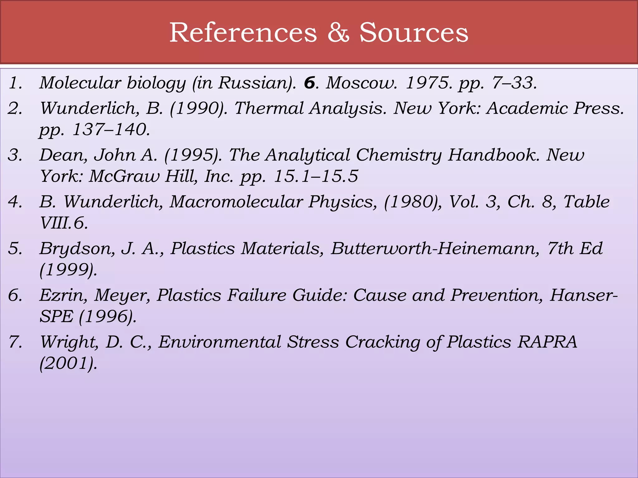References & Sources
1. Molecular biology (in Russian). 6. Moscow. 1975. pp. 7–33.
2. Wunderlich, B. (1990). Thermal Analysis. New York: Academic Press.
pp. 137–140.
3. Dean, John A. (1995). The Analytical Chemistry Handbook. New
York: McGraw Hill, Inc. pp. 15.1–15.5
4. B. Wunderlich, Macromolecular Physics, (1980), Vol. 3, Ch. 8, Table
VIII.6.
5. Brydson, J. A., Plastics Materials, Butterworth-Heinemann, 7th Ed
(1999).
6. Ezrin, Meyer, Plastics Failure Guide: Cause and Prevention, Hanser-
SPE (1996).
7. Wright, D. C., Environmental Stress Cracking of Plastics RAPRA
(2001).
 