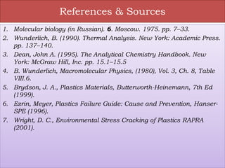 References & Sources
1. Molecular biology (in Russian). 6. Moscow. 1975. pp. 7–33.
2. Wunderlich, B. (1990). Thermal Analysis. New York: Academic Press.
pp. 137–140.
3. Dean, John A. (1995). The Analytical Chemistry Handbook. New
York: McGraw Hill, Inc. pp. 15.1–15.5
4. B. Wunderlich, Macromolecular Physics, (1980), Vol. 3, Ch. 8, Table
VIII.6.
5. Brydson, J. A., Plastics Materials, Butterworth-Heinemann, 7th Ed
(1999).
6. Ezrin, Meyer, Plastics Failure Guide: Cause and Prevention, Hanser-
SPE (1996).
7. Wright, D. C., Environmental Stress Cracking of Plastics RAPRA
(2001).
 