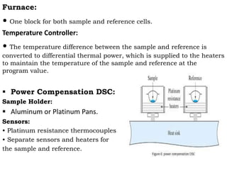 Furnace:
• One block for both sample and reference cells.
Temperature Controller:
• The temperature difference between the sample and reference is
converted to differential thermal power, which is supplied to the heaters
to maintain the temperature of the sample and reference at the
program value.
 Power Compensation DSC:
Sample Holder:
 Aluminum or Platinum Pans.
Sensors:
• Platinum resistance thermocouples
• Separate sensors and heaters for
the sample and reference.
 